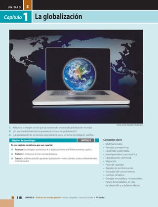 U N I D A D
La globalización
116 UNIDAD 3 • Chile en un mundo global • Historia, Geografía y Ciencias Sociales • IV Medio
3
Capítulo1
Conceptos clave
•	 Multinacionales.
•	 Ventajas competitivas.
•	 Desarrollo sustentable.
•	 Interdependencia económica.
•	 Liberalización comercial.
•	 Migración.
•	 Flujo de capitales.
•	 Rapidez de la información.
•	 Sociedad del conocimiento.
•	 Cambio climático.
•	 Energías renovables y no renovables.
•	 Países desarrollados, en vías
de desarrollo y subdesarrollados.
Objetivos de Aprendizajes
En este capítulo nos interesa que seas capaz de:
■	 Reconocer las principales características de la globalización tanto en el ámbito económico y político.
■	 Analizar las implicancias de una economía globalizada.
■	Evaluarlosproblemasydesafíosqueplantealaglobalizaciónanivelesculturales,socialesymedioambientales
en forma mundial.
CAPÍTULO 1
1.	 Relaciona la imagen con lo que ya conoces del proceso de globalización mundial.
2.	 ¿En qué medida Internet ha ayudado al proceso de globalización?
3.	 ¿La globalización es un proceso que obedece solo a un tema tecnológico? Justifica.
Fuente: archivo fotográfico Shutterstock.
 