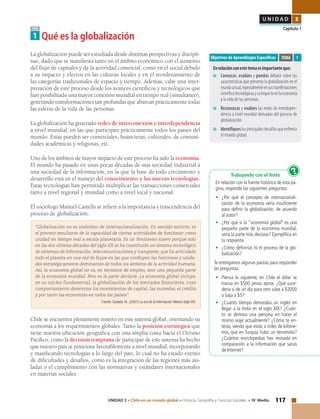 117UNIDAD 3 • Chile en un mundo global • Historia, Geografía y Ciencias Sociales • IV Medio
U N I D A D 3
Capítulo 1TEMA
1 Qué es la globalización
Objetivos de Aprendizajes Específicos
Enrelaciónconestetemaesimportanteque:
■	 Conozcas, evalúes y puedas debatir sobre las
características que presenta la globalización en el
mundoactual,especialmenteensusmanifestaciones
científicotecnológicasysuimpactoenlaeconomía
y la vida de las personas.
■	 Reconozcas y evalúes las redes de interdepen-
dencia a nivel mundial derivadas del proceso de
globalización.
■	 Identifiqueslosprincipalesdesafíosqueenfrenta
el mundo global.
TEMA 1
La globalización puede ser estudiada desde distintas perspectivas y discipli-
nas, dado que se manifiesta tanto en el ámbito económico con el aumento
del flujo de capitales y de la actividad comercial, como en el social debido
a su impacto y efectos en las culturas locales y en el reordenamiento de
las categorías tradicionales de espacio y tiempo. Además, cabe una inter-
pretación de este proceso desde los avances científicos y tecnológicos que
han posibilitado una mayor conexión mundial en tiempo real (simultáneo),
generando transformaciones tan profundas que abarcan prácticamente todas
las esferas de la vida de las personas.
La globalización ha generado redes de interconexión e interdependencia
a nivel mundial, en las que participan prácticamente todos los países del
mundo. Estas pueden ser comerciales, financieras, culturales, de comuni-
dades académicas y religiosas, etc.
Uno de los ámbitos de mayor impacto de este proceso ha sido la economía.
El mundo ha pasado en unas pocas décadas de una sociedad industrial a
una sociedad de la información, en la que la base de todo crecimiento y
desarrollo está en el manejo del conocimiento y las nuevas tecnologías.
Estas tecnologías han permitido multiplicar las transacciones comerciales
tanto a nivel regional y mundial como a nivel local y nacional.
El sociólogo Manuel Castells se refiere a la importancia y trascendencia del
proceso de globalización:
“Globalización no es sinónimo de internacionalización. En sentido estricto, es
el proceso resultante de la capacidad de ciertas actividades de funcionar como
unidad en tiempo real a escala planetaria. Es un fenómeno nuevo porque solo
en las dos últimas décadas del siglo XX se ha constituido un sistema tecnológico
de sistemas de información, telecomunicaciones y transporte, que ha articulado
todo el planeta en una red de flujos en las que confluyen las funciones y unida-
des estratégicamente dominantes de todos los ámbitos de la actividad humana.
Así, la economía global no es, en términos de empleo, sino una pequeña parte
de la economía mundial. Pero es la parte decisiva. La economía global incluye,
en su núcleo fundamental, la globalización de los mercados financieros, cuyo
comportamiento determina los movimientos de capital, las monedas, el crédito
y por tanto las economías en todos los países”.
Fuente: Castells, M., (2001) La era de la información. México Siglo XXI.
Chile se encuentra plenamente inserto en este sistema global, orientando su
economía a los requerimientos globales. Tanto la posición estratégica que
tiene nuestra ubicación geográfica con una amplia costa hacia el Océano
Pacífico, como la decisión temprana de participar de este sistema ha hecho
que nuestro país se posicione favorablemente a nivel mundial, incorporando
y masificando tecnologías a lo largo del país, lo cual no ha estado exento
de dificultades y desafíos, como es la integración de las regiones más ais-
ladas o el cumplimiento con las normativas y estándares internacionales
en materias sociales.
Trabajando con el Texto
En relación con la fuente histórica de esta pá-
gina, responde las siguientes preguntas:
•	 ¿Por qué el concepto de internacionali-
zación de la economía sería insuficiente
para definir la globalización, de acuerdo
al autor?
•	 ¿Por qué si la “economía global” es una
pequeña parte de la economía mundial,
sería la parte más decisiva? Ejemplifica en
tu respuesta
•	 ¿Cómo definirías tú el proceso de la glo-
balización?
Te entregamos algunas pautas para responder
las preguntas:
•	 Piensa lo siguiente, en Chile el dólar se
transa en $500 pesos aprox. ¿Qué suce-
dería si de un día para otro sube a $2000
o baja a $5?
•	 ¿Cuánto tiempo demoraba un inglés en
llegar a la India en el siglo XIX? ¿Cuán-
to se demora una persona en hacer el
mismo viaje actualmente? ¿Cómo te en-
teras, siendo que estás a miles de kilóme-
tros, que en Turquía hubo un terremoto?
¿Cuántas enciclopedias has revisado en
comparación a la información que sacas
de Internet?
?
 