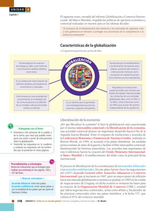 118 UNIDAD 3 • Chile en un mundo global • Historia, Geografía y Ciencias Sociales • IV Medio
U N I D A D 3
Capítulo 1
El siguiente texto, extraído del informe Globalización y Comercio Interna-
cional, del Banco Mundial, respalda las políticas de apertura económica y
comercial realizadas en nuestro país en las últimas décadas:
	 “El aumento de la liberalización del comercio y los mercados de capitales: más
y más gobiernos se rehúsan a proteger sus economías de la competencia o la
influencia extranjera” .
Características de la globalización
• El siguiente esquema da cuenta de ellas:
Acuerdo bilateral: entre dos países.
Acuerdo multilateral: entre varios países o
con la totalidad de los países que son parte de
Naciones Unidas.
• Nuevos conceptos •
Liberalización de la economía
¿Por qué liberalizar la economía? Si bien la globalización está caracterizada
por el intenso intercambio comercial y la liberalización de la economía,
esta actividad comercial alcanzó un importante desarrollo hacia el fin de la
Segunda Guerra Mundial. Entre el conjunto de resoluciones y acuerdos de
la Conferencia Monetaria y Financiera de Naciones Unidas, realizada en
Bretton Woods, en 1944, se aconsejó a los países abandonar las medidas
proteccionistas de antes de la guerra y facilitar el libre intercambio comercial,
disminuyendo las barreras arancelarias. Los acuerdos más importantes de
esta Conferencia fueron la creación del Fondo Monetario Internacional,
el Banco Mundial y el establecimiento del dólar como la principal divisa
internacional.
El proceso de liberalización de la economía pasó de los acuerdos bilaterales
a los acuerdos multilaterales. En este plano fueron claves las negociaciones
del GATT (Acuerdo General sobre Aranceles Aduaneros y Comercio
Internacional) que se iniciaron en 1947, pero su mayor punto de inflexión
hacia una marcada globalización económica se produjo en 1995 en las rondas
de negociaciones de Uruguay, en dicha ocasión se sentaron las bases para
la creación de la Organización Mundial de Comercio (OMC), entidad
que lidera negociaciones comerciales, actúa como árbitro y fiscalizador de
las prácticas comerciales entre sus países miembros, a la fecha 157, que
cubren el 97% del comercio mundial.
Trabajando con el Texto
•	 Entrevista a dos personas de tu pueblo o
de tu barrio, que creas que pueden entre-
garte una visión o punto de vista personal
sobre la globalización.
•	 Transcribe las respuestas en tu cuaderno
y compara sus respuestas con los conteni-
dos que se presentan en estas páginas.
?
Fomentada por los avances
tecnológicos, tales como Internet,
Comunicación satelital, robótica
entre otros.
Es un sistema de interconexión de
distintos ámbitos, principalmente
económicos y culturales.
Está inmersa en una sociedad del
conocimiento, la inmediatez de
las comunicaciones y la difusión
de un modelo cultural primordial-
mente occidental.
Regulada por instituciones
supranacionales que norman por
medio de tratados internacionales
las conductas de una sociedad
globalizada, tales como la ONU o
la OMC y otras instancias como
las ONGs que actúan de manera
independiente de los gobiernos.
Es un sistema que ha generado
una interdependencia entre las
naciones y regiones del planeta.
Favorecida por el neoliberalismo
y la eliminación de barreras aran-
celarias, aumento del comercio
internacional y fomento de la
circulación de capital financiero
entre distintos puntos del planeta.
Procedimientos y estrategias
Revisa las indicaciones que se entregan para
realizar una entrevista en las páginas 106 y
107 delTexto.
 