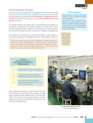 119UNIDAD 3 • Chile en un mundo global • Historia, Geografía y Ciencias Sociales • IV Medio
U N I D A D 3
Capítulo 1
Internacionalización del capital
Uno de los puntos más significativos de la globalización ha sido el desarrollo
de las empresas transnacionales o multinacionales, marcas reconocidas
a niveles globales, que además han deslocalizado y fragmentado su pro-
ducción, llevando por consecuencia a una internacionalización de sus
capitales (ver foto).
Así, grandes empresas de rubros como el automovilístico han decidido co-
locar plantas de producción en distintos lugares del mundo, donde existen
mayores ventajas laborales, impositivas o de obtención de materias primas,
con el objeto de abaratar sus costos y aumentar los volúmenes de producción.
Por ejemplo, en el ámbito de los artículos electrónicos e informáticos, el
informe de la Organización Mundial de Comercio (OMC) 2008 señalaba que:
“Muchas de las etapas de la producción del ordenador portátil se desarrollan en
un proceso de producción fragmentado – por ejemplo, la placa base puede fabri-
carse en Japón, el disco duro en Singapur, la memoria en la República de Corea,
la pantalla en Taiwán, el microprocesador en Malasia, etc. – y todas las piezas se
montan en China para obtener un ordenador reconocible”.
	 Producción de televisores en China.
	 Fuente: archivo fotográfico Shutterstock.
Transnacionales o multinacionales: orga-
nizaciones, en este caso empresas, que operan
en dos o más países.
Deslocalización de la producción: trans-
ferencia de una actividad productiva a países
externos para bajar los costos de producción.
Fragmentación de la producción: elabo-
ración de las partes de un determinado pro-
ducto en distintos países.
• Nuevos conceptos •
¿Qué ventajas tendrá para una empresa realizar este tipo
de deslocalización y fragmentación de su producción? ¿Qué
impacto generarán estas multinacionales en los países que
colocan sus distintas áreas de producción? Son cuestio-
namientos que generan defensores y detractores del
sistema de la globalización.
Factores
para la deslocalización y
fragmentación de la producción
(Multinacionales)
Abaratamiento de costos en el transporte.
Disminución de aranceles, integración
económica yTratados de Libre Comercio.
Avance de tecnologías que permiten
separar geográficamente tareas y servicios,
como las comunicaciones.
Recordemos que el
capital es todo aque-
llo que permite la
producción de otros
bienes, por tanto,
no es solo el dinero,
sino que también la
mano de obra y la
infraestructura.
 