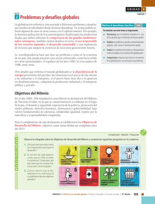 123UNIDAD 3 • Chile en un mundo global • Historia, Geografía y Ciencias Sociales • IV Medio
U N I D A D 3
Capítulo 1TEMA
2 Problemas y desafíos globales
La globalización enfrenta y está asociada a diferentes problemas y desafíos,
que pueden ser abordados desde distintas disciplinas. Tú ya has podido es-
bozar algunos de estos en otros cursos y en el capítulo anterior. Por ejemplo,
la internacionalización de la economía genera desafíos para los productores
locales que deben enfrentar la competencia de las grandes multinacio-
nales extranjeras; también existen desafíos en torno al uso responsable
de los recursos naturales, el desarrollo sustentable y una explotación
de recursos que asegure la existencia de estos para generaciones futuras.
La interdependencia hace que ante un problema o crisis en la economía
de un país, éste pueda arrastrar a sus socios comerciales, como ha ocurrido
en varias oportunidades: el tequilazo de los años 1980, la crisis asiática de
1998, entre otras.
Otro desafío que enfrenta el mundo globalizado es la dependencia de la
energía proveniente del petróleo, las variaciones en el precio de este afectan
a las industrias y el transporte, si el precio fuese muy alto o se generara
un desabastecimiento, colapsaría la producción industrial y el transporte
público y privado.
Objetivos del Milenio
En el año 2000, 189 mandatarios suscribieron la declaración del Milenio
de Naciones Unidas, en la que se comprometieron a colaborar en el logro
de la paz, el desarme y seguridad, superación de la pobreza, protección del
medio ambiente, derechos humanos, democracia y gobernabilidad, bajo
valores fundamentales de tolerancia, solidaridad, igualdad, respeto por la
naturaleza y responsabilidad compartida.
Para el cumplimiento de esta declaración se establecieron los Objetivos de
Desarrollo del Milenio, objetivos cuyas metas debían ser cumplidas antes
del 2015.
Objetivos de Aprendizajes Específicos
En relación con este tema es importante:
■	 Reconozcas que el problema energético es uno
delosdesafíosqueseenfrentandemaneraglobal.
■	 Analiceslosproblemasydesafíosmedioambientales
globales, tales como el calentamiento global.
■	 Evalúeslosproblemasdepobrezaydesigualdada
nivelesmundiales,enelcontextodelaglobalización.
■	 Comprendaselimpactoquetienenenelcontexto
de la globalización, las amenazas de pandemias.
TEMA 2
Actividad
Comprensión • Relación • Proyección
1.	 ¿Porquécreesqueestasmetas
son importantes para lograr el
desarrollo?
2.	 En función de cada objetivo
¿crees que en Chile se están
cumpliendo? Ordénalos del
que crees que se cumple más,
al que está menos logrado.
3.	 ¿Cómo crees tú que te be-
neficiaría en tu vida futura el
cumplimientodeestosobjetivos
globales?
Observa la infografía sobre los Objetivos de Desarrollo del Milenio y contesta las siguientes preguntas en tu cuaderno:
 