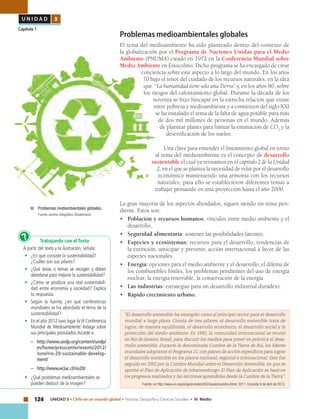 124 UNIDAD 3 • Chile en un mundo global • Historia, Geografía y Ciencias Sociales • IV Medio
U N I D A D 3
Capítulo 1
Problemas medioambientales globales
El tema del medioambiente ha sido planteado dentro del contexto de
la globalización por el Programa de Naciones Unidas para el Medio
Ambiente (PNUMA) creado en 1972 en la Conferencia Mundial sobre
Medio Ambiente en Estocolmo. Dicho programa se ha encargado de crear
conciencia sobre este aspecto a lo largo del mundo. En los años
70 bajo el tenor del cuidado de los recursos naturales, en la idea
que “La humanidad tiene solo una Tierra” y, en los años 80, sobre
los riesgos del calentamiento global. Durante la década de los
noventa se hizo hincapié en la estrecha relación que existe
entre pobreza y medioambiente y a comienzos del siglo XXI
se ha instalado el tema de la falta de agua potable para más
de dos mil millones de personas en el mundo. Además
de plantear planes para limitar la emanación de CO2
y la
desertificación de los suelos.
Una clave para entender el lineamiento global en torno
al tema del medioambiente es el concepto de desarrollo
sustentable el cual ya revisamos en el capítulo 2 de la Unidad
2, en el que se plantea la necesidad de velar por el desarrollo
económico manteniendo una armonía con los recursos
naturales; para ello se establecieron diferentes temas a
trabajar pensando en una proyección hasta el año 2000.
La gran mayoría de los aspectos abordados, siguen siendo un tema pen-
diente. Estos son:
•	 Población y recursos humanos, vínculos entre medio ambiente y el
desarrollo.
•	 Seguridad alimentaria: sostener las posibilidades latentes.	
• 	 Especies y ecosistemas: recursos para el desarrollo, tendencias de
la extinción, anticipar y prevenir, acción internacional a favor de las
especies nacionales.
•	 Energía: opciones para el medio ambiente y el desarrollo; el dilema de
los combustibles fósiles, los problemas pendientes del uso de energía
nuclear, la energía renovable, la conservación de la energía.
•	 Las industrias: estrategias para un desarrollo industrial duradero.
•	 Rápido crecimiento urbano.
	 Problemas mediambientales globales.
	 Fuente: archivo fotográfico Shutterstock.
Trabajando con el Texto
A partir del texto y la ilustración, señala:
•	 ¿En qué consiste la sustentabilidad?
¿Cuáles son sus pilares?
•	 ¿Qué áreas o temas se recogen y deben
abordarse para mejorar la sustentabilidad?
•	 ¿Cómo se produce una real sustentabili-
dad entre economía y sociedad? Explica
tu respuesta.
•	 Según la fuente, ¿en qué conferencias
mundiales se ha abordado el tema de la
sustentabilidad?
•	 En el año 2012 tuvo lugar laVI Conferencia
Mundial de Medioambiente: Indaga sobre
sus principales postulados.Accede a:
–	http://www.undp.org/content/undp/
es/home/presscenter/events/2012/
June/rio-20-sustainable-develop-
ment/
–	http://www.eclac.cl/rio20/
•	 ¿Qué problemas medioambientales se
pueden deducir de la imagen?
?
“El desarrollo sostenible ha emergido como el principio rector para el desarrollo
mundial a largo plazo. Consta de tres pilares, el desarrollo sostenible trata de
lograr, de manera equilibrada, el desarrollo económico, el desarrollo social y la
protección del medio ambiente. En 1992, la comunidad internacional se reunió
en Río de Janeiro, Brasil, para discutir los medios para poner en práctica el desa-
rrollo sostenible. Durante la denominada Cumbre de la Tierra de Río, los líderes
mundiales adoptaron el Programa 21, con planes de acción específicos para lograr
el desarrollo sostenible en los planos nacional, regional e internacional. Esto fue
seguido en 2002 por la Cumbre Mundial sobre el Desarrollo Sostenible, en que se
aprobó el Plan de Aplicación de Johannesburgo. El Plan de Aplicación se basó en
los progresos realizados y las lecciones aprendidas desde la Cumbre de la Tierra”.
Fuente: en http://www.un.org/es/ga/president/65/issues/sustdev.shtml, 2011. Consulta 8 de abril de 2013.
 