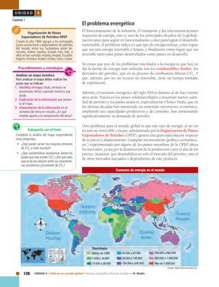 126 UNIDAD 3 • Chile en un mundo global • Historia, Geografía y Ciencias Sociales • IV Medio
U N I D A D 3
Capítulo 1
El problema energético
El funcionamiento de la industria, el transporte y las telecomunicaciones
requieren de energía, este es uno de los principales desafíos de la globali-
zación tanto para seguir en funcionamiento como para lograr el desarrollo
sustentable, el problema radica en qué tipo de energía utilizar, cómo lograr
que sea una energía renovable y limpia, y finalmente cómo lograr que sea
accesible tanto para países desarrollados como países en desarrollo.
Ya vimos que uno de los problemas vinculados a la energía es que hoy en
día la fuente de energía más utilizada son los combustibles fósiles, los
derivados del petróleo, que en su proceso de combustión liberan CO2
. Y
que, además, por ser un recurso no renovable, tiene un tiempo limitado
de explotación.
Además, el escenario energético del siglo XXI es distinto al de hace treinta
años atrás. Entonces los países subdesarrollados consumían menos canti-
dad de petróleo y los países asiáticos, especialmente China e India, que en
las últimas décadas han mantenido un sostenido crecimiento económico,
ampliando sus capacidades productivas y de consumo, han aumentando
significativamente su demanda de petróleo.
Otro problema para el mundo global es que este tipo de energía, al ser un
recurso no renovable y escaso, administrado por la Organización de Países
Exportadores de Petróleo (OPEP), genera una gran especulación respecto
de su precio y abastecimiento. Cualquier inconveniente (político, económico,
etc.) experimentado por alguno de los países miembros de la OPEP, altera
los mercados, ya sea por la disminución de la producción o por el alza de los
precios, situación que desestabiliza no solo el mercado del petróleo, sino el
de otros mercados asociados o dependientes de este producto.
Organización de Países
Exportadores de Petróleo OPEP
Creada el año 1960 agrupa a los principales
países productores y exportadores de petróleo
del mundo, entre sus fundadores están Ve-
nezuela, Arabia Saudita, Kuwait, Irán, Irak, a
ellos se han sumado:Argelia,Angola, Ecuador,
Nigeria, Emiratos Árabes Unidos, Libia y Qatar.
Trabajando con el Texto
Completa tu análisis del mapa respondiendo
estas preguntas:
• 	 ¿Qué países serían los mayores emisores
de CO2
a nivel mundial?
• 	 ¿Qué características económicas tienen los
países que más emiten CO2
? ¿Por qué crees
que se da esa relación entre sus característi-
cas económicas y la emisión de CO2
?
?
Analizar un mapa temático
Para analizar el mapa debes realizar los
pasos que se indican:
1.	 Identifica el mapa: título, territorio re-
presentado, fecha o período histórico que
alude.
2.	 Explicación de la información que presen-
ta el mapa.
3.	 Interpretación de la información en el
contexto del tema en estudio. ¿En qué
medida aporta a la comprensión del tema?
Procedimientos y estrategias
Consumo de energía en el mundo
Fuente: datos.bancomundial.org
 