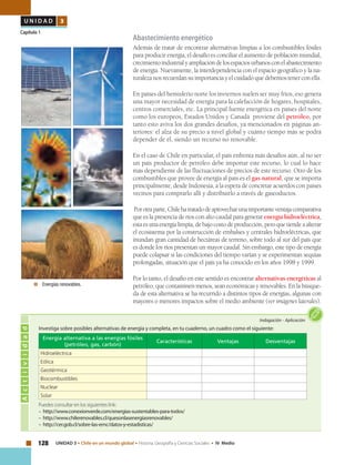 128 UNIDAD 3 • Chile en un mundo global • Historia, Geografía y Ciencias Sociales • IV Medio
U N I D A D 3
Capítulo 1
Abastecimiento energético
Además de tratar de encontrar alternativas limpias a los combustibles fósiles
para producir energía, el desafío es conciliar el aumento de población mundial,
crecimientoindustrialyampliacióndelosespaciosurbanosconelabastecimiento
de energía. Nuevamente, la interdependencia con el espacio geográfico y la na-
turaleza nos recuerdan su importancia y el cuidado que debemos tener con ella.
En países del hemisferio norte los inviernos suelen ser muy fríos, eso genera
una mayor necesidad de energía para la calefacción de hogares, hospitales,
centros comerciales, etc. La principal fuente energética en países del norte
como los europeos, Estados Unidos y Canadá proviene del petróleo, por
tanto esto aviva los dos grandes desafíos, ya mencionados en páginas an-
teriores: el alza de su precio a nivel global y cuánto tiempo más se podrá
depender de él, siendo un recurso no renovable.
En el caso de Chile en particular, el país enfrenta más desafíos aún, al no ser
un país productor de petróleo debe importar este recurso, lo cual lo hace
más dependiente de las fluctuaciones de precios de este recurso. Otro de los
combustibles que provee de energía al país es el gas natural, que se importa
principalmente, desde Indonesia, a la espera de concretar acuerdos con países
vecinos para comprarlo allí y distribuirlo a través de gaseoductos.
Porotraparte,Chilehatratadodeaprovecharunaimportanteventajacomparativa
que es la presencia de ríos con alto caudal para generar energía hidroeléctrica,
estaesunaenergíalimpia,debajocostodeproducción,peroquetiendeaalterar
el ecosistema por la construcción de embalses y centrales hidroeléctricas, que
inundan gran cantidad de hectáreas de terreno, sobre todo al sur del país que
es donde los ríos presentan un mayor caudal. Sin embargo, este tipo de energía
puede colapsar si las condiciones del tiempo varían y se experimentan sequías
prolongadas, situación que el país ya ha conocido en los años 1998 y 1999.
Por lo tanto, el desafío en este sentido es encontrar alternativas energéticas al
petróleo, que contaminen menos, sean económicas y renovables. En la búsque-
da de esta alternativa se ha recurrido a distintos tipos de energías, algunas con
mayores o menores impactos sobre el medio ambiente (ver imágenes laterales).
Actividad
Indagación • Aplicación
Puedes consultar en los siguientes link:
– http://www.conexionverde.com/energias-sustentables-para-todos/
– http://www.chilerenovables.cl/quesonlasenergiasrenovables/
– http://cer.gob.cl/sobre-las-ernc/datos-y-estadisticas/
Investiga sobre posibles alternativas de energía y completa, en tu cuaderno, un cuadro como el siguiente:
Energía alternativa a las energías fósiles
(petróleo, gas, carbón)
Características Ventajas Desventajas
Hidroeléctrica
Eólica
Geotérmica
Biocombustibles
Nuclear
Solar
	 Energías renovables.
 