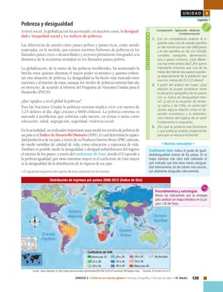 129UNIDAD 3 • Chile en un mundo global • Historia, Geografía y Ciencias Sociales • IV Medio
U N I D A D 3
Capítulo 1
Pobreza y desigualdad
A nivel social, la globalización ha acentuado, en muchos casos, la desigual-
dad e inequidad social y los índices de pobreza.
Las diferencias de antaño entre países pobres y países ricos, están siendo
superadas, en la medida, que existen enormes bolsones de pobreza en los
llamados países ricos o desarrollados y sectores plenamente integrados a la
dinámica de la economía mundial en los llamados países pobres.
La globalización, de la mano de las políticas neoliberales, ha aumentado la
brecha entre quienes detentan el mayor poder económico y quienes enfren-
tan una situación de pobreza. La desigualdad se ha hecho más marcada entre
naciones y al interior de estas, aunque los niveles de pobreza extrema han ido
en retroceso, de acuerdo al informe del Programa de Naciones Unidas para el
Desarrollo (PNUD).
¿Qué significa a nivel global la pobreza?
Para las Naciones Unidas la pobreza extrema implica vivir con menos de
1,25 dólares al día, algo cercano a $600 chilenos. La pobreza extrema va
asociada a problemas que enfrenta cada nación, en temas o áreas como
educación, salud, segregación, seguridad, violencia social.
En la actualidad, un indicador importante para medir los niveles de pobreza de
un país es el Índice de Desarrollo Humano (IDH), el cual determina la capaci-
dadproductivadeunpaís,atravésdesuProductoInternoBruto(PIB),además,
de medir variables de calidad de vida, como educación y esperanza de vida.
También es posible medir la desigualdad o desigual redistribución del ingreso
al interior de los países, a través del coeficiente de Gini, donde el 0 equivale a
la perfecta igualdad, por tanto mientras mayor es el coeficiente de Gini mayor
es la desigualdad de la distribución de la riqueza de ese país.
• El siguiente esquema da cuenta de esta situación en el mundo.
Coeficiente Gini: indica el grado de igual-
dad/desigualdad interna de los países. En el
mapa mientras más claro esté coloreado el
país indicado que éste tiene menos desigual-
dad internamente, los de colores más oscuros,
son altamente desiguales internamente.
• Nuevos conceptos •
Distribución de ingresos por países 2008-2012 (Índice de Gini)
Actividad
1.	 Con un compañero(a) analicen el si-
guiente caso: Uno de ustedes planifica
un día normal con tan solo $600 pesos,
y el otro planifica un día con $50.000,
considera transporte, alimentación,
ocio y gastos comunes. ¿Qué diferen-
cias hay entre ambos días? ¿Por qué es
importante entonces que una de las
metas del milenio sea superar la pobre-
za especialmente de la población que
vive con menos de US $1,25 diarios?
2.	 A partir del análisis del mapa: ¿Qué
relación se puede establecer entre
la ubicación geográfica de los países
con su índice de desigualdad inter-
na? ¿Cuál es la situación de Améri-
ca Latina y de Chile, en particular?
¿Existe alguna relación entre el de-
sarrollo económico y la redistribu-
ción interior del ingreso de un país?
Fundamenta tu respuesta.
3.	 ¿Por qué se produce este fenómeno
y qué políticas podrías implementar
para que se reduzca la brecha?
Comprensión • Aplicación • Relación
• Fundamentación
Fuente: Banco Mundial. En http://datos.bancomundial.org/indicados/EN.ATM.CO2E.KT/countries/1W?display=map Consulta: 29 de Abril de 2013
Procedimientos y estrategias
Revisa las indicaciones que se entregan
para analizar un mapa temático en la pá-
gina 126 delTexto.
 