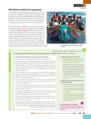 131UNIDAD 3 • Chile en un mundo global • Historia, Geografía y Ciencias Sociales • IV Medio
U N I D A D 3
Capítulo 1
Movilidad mundial, las migraciones
El año 2009, el informe de Desarrollo Humano del PNUD
se centró en el tema de la migración bajo el título Superando
las barreras: movilidad y desarrollo humano, refiriéndose al
progresivo aumento de las migraciones tanto al interior de
los países, como entre países, así como también debido
a los prejuicios que existen acerca de los inmigrantes.
En el contexto de la globalización, en que la economía
se ha deslocalizado y se han ampliado los intercambios
comerciales, el flujo migratorio también ha aumentado,
ocasionando diferentes efectos tanto en los lugares de
origen como de destino, de quienes deciden cambiar su
lugar de residencia habitual por otro. Se estima que en
el año 2000 hubo 150 millones de migrantes interna-
cionales a nivel mundial, el 2012, fueron 214 millones,
de los cuales, 15,4 de ellos correspondía a refugiados,
migrantes que se vieron obligados a dejar sus países
porque estos experimentaron conflictos políticos o armados. 	 Inmigrantes africanos con destino a España
o Italia.
Actividad
Aplicación • Análisis • Relación • Fundamentación personal
1.	 Análisis general del documento:
•	 Identifica el documento: título, tipo de
fuente, fecha de publicación, relación
con los contenidos en estudio.
•	 Estableceeltemacentraldeldocumento,
Para ello debes subrayar las palabras o
conceptosclave,yaqueestossonlosque
dansentidoalainformación.Luego,señala
por cada párrafo la información central y
destácala,yaqueestaentregamásdatos
para comprender el tema central.
•	 Señala cuál es el objetivo o finalidad del
artículo.
2.	 Ahora pasemos a una interpretación más
específica del texto:
•	 ¿Por qué razón crees que es tan impor-
tanteeltemadelamigraciónenEspaña?
•	 ¿De qué manera influye en la economía
yenlapolíticaeltemadelosinmigrantes
en el mundo?
•	 ¿Por qué, pese a la crisis económica es-
pañola,losinmigrantessiguenentrando
a aquella nación? ¿qué características
influyen en tales resultados? Nombra y
explica brevemente 2.
Lee y analiza el siguiente artículo de prensa sobre la migración en España y realiza las tareas que se indican:
Baja inmigración ilegal en España 30 por ciento en 2012
Las denegaciones de entrada descendieron un 22,04 por ciento.
El año pasado,el Ministerio del Interior realizó 26 mil 457 repatriaciones de
inmigrantes irregulares,mientras que en 2012 la cifra se situó en 30 mil 792.
MADRID, ESPAÑA (24/ENE/2013). La llegada de inmigrantes de manera
ilegal a las costas de España en 2012 bajó 30 por ciento, al registrarse
solo tres mil 804 casos, frente a los cinco mil 441 de 2011, informó el
Ministerio del Interior.
En su Balance 2012 de la Lucha contra la Inmigración Irregular, la
dependencia precisó que la disminución alcanzó al 90,3 por ciento
respecto a 2006, año en que se registró la llegada masiva de unos 39
mil 180 inmigrantes irregulares.
Con el resultado de 2012 se invierte la tendencia de 2011 pasando de un
aumento del 18 por ciento en ese año a una reducción de 30 por ciento
en los últimos 12 meses.
“La presión migratoria desde África continúa y la crisis económica no
ha sido un elemento desincentivador de la inmigración irregular hacia
España”, según el informe.(…)
El año pasado, el Ministerio del Interior realizó 26 mil 457 repatriaciones
de inmigrantes irregulares, mientras que en 2011 la cifra se situó en 30
mil 792 lo que supone una disminución de 16,38 por ciento.
Precisó que las denegaciones de entrada (personas rechazadas en los
puestos fronterizos habilitados, como puertos y aeropuertos) descen-
dieron un 22.04 por ciento. (…)
Lasexpulsionesen2012apersonasinterceptadasdentrodeEspañacarentes
de documentación alcanzaron las 10 mil 130, un 10,82 por ciento menos.
Fuente: en www.informador.com.mx/internacional/2013/432401/1/baja- inmigracion-ilegal-en-espana-
30-por-ciento-en-2012.htm IMPRESO: Jueves, 24 de enero de 2013.
Procedimientos y estrategias
Revisa las indicaciones que se entregan para
analizar una fuente escrita en la página 158
delTexto.
 