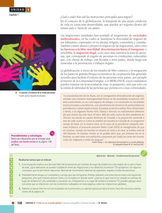 132 UNIDAD 3 • Chile en un mundo global • Historia, Geografía y Ciencias Sociales • IV Medio
U N I D A D 3
Capítulo 1
¿Cuál o cuáles han sido las motivaciones principales para migrar?
En el contexto de la globalización, la búsqueda de una mejor condición
de vida en zonas más desarrolladas, que pueden ser regiones dentro del
mismo país o fuera de sus países.
Las migraciones mundiales han ayudado al surgimiento de sociedades
multiculturales, en las cuales se manifiesta la diversidad de orígenes de
sus habitantes, expresados en su idioma, religión, costumbres y comidas.
También existen abusos y prejuicios respecto de las migraciones, tales como
las barreras a la libre movilidad, discriminación hacia el inmigrante o
xenofobia, la migración ilegal, o en casos más extremos la trata de perso-
nas, que corresponde al engaño de personas en condiciones vulnerables
que, con ofertas de trabajo, son llevadas a otros países, donde luego son
sometidas a la prostitución o trabajos ilegales.
La globalización, a través de los tratados de libre comercio y la integración
de los países en grandes bloques económicos de cooperación han generado
acuerdos para facilitar el tránsito de las personas entre países, por ejemplo
al interior de la Comunidad Europea, o el MERCOSUR, cuyos ciudadanos
pueden transitar sin la necesidad de visas, ni pasaportes, sino que solo con
la cédula de identidad de las personas que pertenecen a estas comunidades.
“La mundialización de los flujos, con la consiguiente diversificación de orígenes,
entraña una creciente heterogeneidad étnica en las sociedades receptoras. Ello
está conduciendo, en un corto espacio de tiempo, a su conversión en sociedades
multiculturales y pluriétnicas, una transformación histórica de profundidad sin
precedentes y vastas implicaciones. El paisaje social de Londres, Paris,Ámsterdam
o Berlín, y no digamos Nueva York, Sídney o Toronto, es radicalmente diferente
del que existía tan solo hace 50 años. Más de cada cuatro de diez residentes en
Toronto ha nacido en países distintos de Canadá; y la proporción asciende a
tres de cada cuatro si a ellos se añaden los nacidos en Canadá de un progenitor
venido de fuera. En la misma vena, en el curso de la penúltima campaña elec-
toral británica, el entonces ministro Robin Cook (2003) se vanagloriaba de que
en Londres, cuando las familias se reúnen en torno a la cena, se hablan más de
300 idiomas. De Estados Unidos se ha podido decir que, por primera vez en la
historia, un país tiene una población compuesta por todas las razas del mundo,
todas las religiones y todas las lenguas”.
Fuente: Arango, J. Las migraciones internacionales en un mundo globalizado.
En Vanguardia Dossier Nº 22, marzo de 2007.
Actividad
Aplicación • Relación • Fundamentación personal
Realiza las tareas que se indican:
1.	 Si la migración implica una decisión libre de las personas por cambiar de lugar de residencia a otra región de su país o fuera
de este. ¿Qué relaciones se pueden establecer entre las migraciones y los derechos humanos? (Te ayudamos con algunos
conceptos que te permitirán relacionar: libertad de movimiento, libertad de expresión, respeto a todas las personas)
2.	 Probablemente tengas un compañero o amigo que sea inmigrante. Podrías realizarle una entrevista en base a las siguientes
preguntas: ¿Por qué motivos está en Chile y en la región en dónde viven? ¿Qué es lo que más le ha costado al cambiar de
lugar de residencia? ¿Ha cambiado su situación en comparación a su lugar de residencia anterior? Tú puedes agregar otras
consultas que se relacionen con los contenidos trabajados en estas páginas, sobre las migraciones globales.
3.	 Elabora un breve informe con los resultados de la entrevista y tu opinión personal sobre el tema. Para ello revisa las orienta-
ciones de la página 24.
	 El colorido y la belleza de la multiculturalidad.
	 Fuente: archivo fotográficoShutterstock.
Procedimientos y estrategias
Revisa las indicaciones que se entregan para
analizar una fuente escrita en la página 158
delTexto.
 