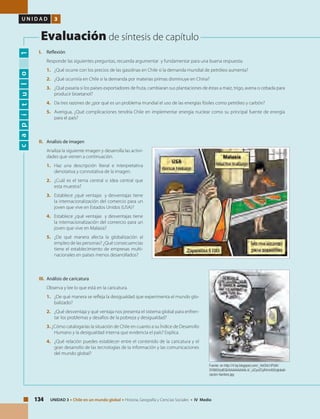 134 UNIDAD 3 • Chile en un mundo global • Historia, Geografía y Ciencias Sociales • IV Medio
U N I D A D 3
Evaluación de síntesis de capítulo
capítulo1
I.	Reflexión
Responde las siguientes preguntas, recuerda argumentar y fundamentar para una buena respuesta:
1. 	 ¿Qué ocurre con los precios de las gasolinas en Chile si la demanda mundial de petróleo aumenta?
2. 	 ¿Qué ocurriría en Chile si la demanda por materias primas disminuye en China?
3. 	 ¿Qué pasaría si los países exportadores de fruta, cambiaran sus plantaciones de éstas a maíz, trigo, avena o cebada para
producir bioetanol?
4. 	 Da tres razones de ¿por qué es un problema mundial el uso de las energías fósiles como petróleo y carbón?
5. 	 Averigua, ¿Qué complicaciones tendría Chile en implementar energía nuclear como su principal fuente de energía
para el país?
II.	 Analisis de imagen
Analiza la siguiente imagen y desarrolla las activi-
dades que vienen a continuación.
1.	 Haz una descripción literal e interpretativa
denotativa y connotativa de la imagen.
2.	 ¿Cuál es el tema central o idea central que
esta muestra?
3.	 Establece ¿qué ventajas y desventajas tiene
la internacionalización del comercio para un
joven que vive en Estados Unidos (USA)?
4.	 Establece ¿qué ventajas y desventajas tiene
la internacionalización del comercio para un
joven que vive en Malasia?
5.	 ¿De qué manera afecta la globalización al
empleo de las personas? ¿Qué consecuencias
tiene el establecimiento de empresas multi-
nacionales en países menos desarrollados?
III.	 Análisis de caricatura
Observa y lee lo que está en la caricatura.
1. 	 ¿De qué manera se refleja la desigualdad que experimenta el mundo glo-
balizado?
2. 	 ¿Qué desventaja y qué ventaja nos presenta el sistema global para enfren-
tar los problemas y desafíos de la pobreza y desigualdad?
3. ¿Cómo catalogarías la situación de Chile en cuanto a su Índice de Desarrollo
Humano y la desigualdad interna que evidencia el país? Explica.
4. 	 ¿Qué relación puedes establecer entre el contenido de la caricatura y el
gran desarrollo de las tecnologías de la información y las comunicaciones
del mundo global?
Fuente: en http://4.bp.blogspot.com/_HxO0o1iPUlA/
SY985VydEQI/AAAAAAAAAL4/_iJCyvZCyR4/s400/globali-
zacion-hambre.jpg
 