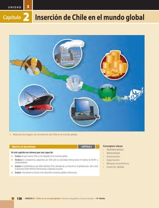 U N I D A D
136 UNIDAD 3 • Chile en un mundo global • Historia, Geografía y Ciencias Sociales • IV Medio
3
Capítulo 2 Inserción de Chile en el mundo global
Conceptos claves
•	Multilateralidad.
•	Bilateralidad.
•	Importación.
•	Exportación.
•	 Bloques económicos.
•	 Inserción global.
Objetivos de Aprendizajes
En este capítulo nos interesa que seas capaz de:
■	 	Evaluar de qué manera Chile se ha integrado en la economía global.
■	 	Analizar los compromisos adquiridos por Chile ante la comunidad internacional en materia de DD.HH. y
medioambiente.
■	 	Evaluar las problemáticas que debe enfrentar Chile, derivado de su inserción en la globalización, tales como
la disyuntiva entre derecho internacional y soberanía nacional.
■	 	Evaluar críticamente la relación entre desarrollo económico global y democracia.
CAPÍTULO 2
1.	 Relaciona la imagen con la inserción de Chile en el mundo global.
 