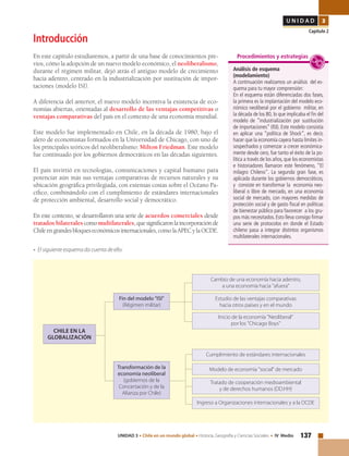 137UNIDAD 3 • Chile en un mundo global • Historia, Geografía y Ciencias Sociales • IV Medio
U N I D A D 3
Capítulo 2
Introducción
En este capítulo estudiaremos, a partir de una base de conocimientos pre-
vios, cómo la adopción de un nuevo modelo económico, el neoliberalismo,
durante el régimen militar, dejó atrás el antiguo modelo de crecimiento
hacia adentro, centrado en la industrialización por sustitución de impor-
taciones (modelo ISI).
A diferencia del anterior, el nuevo modelo incentiva la existencia de eco-
nomías abiertas, orientadas al desarrollo de las ventajas competitivas o
ventajas comparativas del país en el contexto de una economía mundial.
Este modelo fue implementado en Chile, en la década de 1980, bajo el
alero de economistas formados en la Universidad de Chicago, con uno de
los principales teóricos del neoliberalismo: Milton Friedman. Este modelo
fue continuado por los gobiernos democráticos en las décadas siguientes.
El país invirtió en tecnologías, comunicaciones y capital humano para
potenciar aún más sus ventajas comparativas de recursos naturales y su
ubicación geográfica privilegiada, con extensas costas sobre el Océano Pa-
cífico, combinándolo con el cumplimiento de estándares internacionales
de protección ambiental, desarrollo social y democrático.
En este contexto, se desarrollaron una serie de acuerdos comerciales desde
tratados bilaterales comomultilaterales,quesignificaronlaincorporaciónde
Chileengrandesbloqueseconómicosinternacionales,comolaAPECylaOCDE.
• El siguiente esquema da cuenta de ello:
Análisis de esquema
(modelamiento)
A continuación realizamos un análisis del es-
quema para tu mayor comprensión:
En el esquema están diferenciadas dos fases,
la primera es la implantación del modelo eco-
nómico neoliberal por el gobierno militar, en
la década de los 80, lo que implicaba el fin del
modelo de “industrialización por sustitución
de importaciones” (ISI). Este modelo consistía
en aplicar una “política de Shock”, es decir,
hacer que la economía cayera hasta límites in-
sospechados y comenzar a crecer económica-
mente desde cero, fue tanto el éxito de la po-
lítica a través de los años, que los economistas
e historiadores llamaron este fenómeno, “El
milagro Chileno”. La segunda gran fase, es
aplicada durante los gobiernos democráticos,
y consiste en transformar la economía neo-
liberal o libre de mercado, en una economía
social de mercado, con mayores medidas de
protección social y de gasto fiscal en políticas
de bienestar público para favorecer a los gru-
pos más necesitados. Esto lleva consigo firmar
una serie de protocolos en donde el Estado
chileno pasa a integrar distintos organismos
multilaterales internacionales.
Procedimientos y estrategias
Transformación de la
economía neoliberal
(gobiernos de la
Concertación y de la
Alianza por Chile)
Inicio de la economía "Neoliberal"
por los "Chicago Boys"
Cambio de una economía hacia adentro,
a una economía hacia "afuera"
Cumplimiento de estándares internacionales
Ingreso a Organizaciones internacionales y a la OCDE
Fin del modelo "ISI"
(Régimen militar)
Estudio de las ventajas comparativas
hacia otros países y en el mundo
CHILE EN LA
GLOBALIZACIÓN
Modelo de economía "social" de mercado
Tratado de cooperación medioambiental
y de derechos humanos (DD.HH)
 