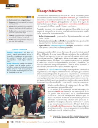 138 UNIDAD 3 • Chile en un mundo global • Historia, Geografía y Ciencias Sociales • IV Medio
U N I D A D 3
Capítulo 2
	 Tratado de Libre Comercio entre Chile y Estados Unidos, corroborado
por los ministros representantes de ambos países, diciembre de 2002.
Como estudiaste el año anterior, la inserción de Chile en la economía global
tuvo tres modalidades centrales: la apertura unilateral, que estableció una
reducción de los aranceles aduaneros del país, seguido de una apertura
negociada a nivel bilateral, principalmente con países de la región de
América Latina, para llegar a negociaciones comerciales multilaterales
y la integración de Chile a grandes bloques económicos.
Para poder insertarse en el mercado internacional, Chile debía ofrecer una
imagen de país que fuese atrayente para la inversión extranjera, para lo
cual se tomaron las siguientes medidas:
•	 Reducción de aranceles, potenciando el flujo de intercambio comercial
con el exterior.
•	 Garantizar continuidad y estabilidad a las exportaciones, potenciando
las exportaciones tradicionales y no tradicionales.
•	 Aprovechar las ventajas comparativas del país, mostrando la calidad
de la producción nacional de bienes y servicios.
Todas estas medidas se hicieron en el contexto de una reforma estructural
del rol del Estado, de la cual surgió el Estado subsidiario (lee su definición
en el lateral), que incentivó la apertura comercial y la competencia privada.
Recuerda que cuando el Estado actúa en la economía, ya sea como oferente
o demandante, es muy difícil para los privados competir con él en igualdad
de condiciones, debido a su mayor capacidad económica y financiera. Con
el Estado subsidiario, esta participación del Estado se redujo al mínimo, y
ahí donde no podía reducirse, quedó altamente regulada.
De este modo, el Estado subsidiario implicó un importante cambio en la
imagen internacional del país, para los inversores extranjeros, por cuanto su
rol económico daba garantías de igualdad de condiciones de competencia
en su mercado interno. Estas condiciones de competitividad y de apertura
comercial, permitieron al país negociar tratados comerciales con otros paí-
ses, tales como la liberación de aranceles con países vecinos, y acuerdos de
libre comercio con Estados Unidos y otras grandes potencias económicas.
¿Cuáles eran los objetivos de esta apertura? ¿Por qué Chile
necesita de estos acuerdos bilaterales?
El crecimiento de la producción interna amenazaba con
generar una deflación (baja en los precios que puede llevar
a la quiebra a los productores), por lo tanto una manera
de salvar esta situación era ampliar los mercados para los
productos chilenos. Además el país requería de productos
elaborados y con el recargo aduanero estos productos in-
gresaban al país pagando altas tasas o impuestos de aduana
lo que impedía su consumo masivo. Después de la firma
de los tratados de libre comercio el precio de productos
tecnológicos, textiles y otros, se abarataron permitiendo su
masificación entre la población chilena.
Objetivos de Aprendizajes Específicos
Enrelaciónconestetemaesimportanteque:
■	Reconozcaslosprincipalestratadosdelibrecomercio
suscritos por Chile.
■	Evalúesventajasydesventajasquehantenidolos
tratados de libre comercio que ha firmado Chile.
■	Analices cuáles son las principales exportaciones
nacionales e importaciones del país.
■	Localices cartográficamente los principales flujos
comerciales de Chile a nivel internacional.
■	AnaliceslasrelacionesquemantieneChileconsus
principales socios comerciales.
TEMA 1
TEMA
1 La opción bilateral
Ventajas comparativas: esta teoría se
orienta a que los países exploten recursos y
desarrollen actividades para las cuales presen-
tan condiciones favorables que les permiten
ser competitivos a escala regional o interna-
cional.
Estado subsidiario: es aquel cuyo rol apun-
ta a hacerse cargo de aquellas funciones o
actividades que, por su naturaleza (estrategias
y/o bien común y/o monto de recursos requeri-
dos), no pueden afrontar los particulares o no
es aconsejable que así sea.
• Nuevos conceptos •
 