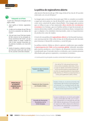 140 UNIDAD 3 • Chile en un mundo global • Historia, Geografía y Ciencias Sociales • IV Medio
U N I D A D 3
Capítulo 2
La política de regionalismo abierto
¿Qué factores han favorecido que Chile tenga al día de hoy más de 20 acuerdos
comerciales con cerca de 60 países?
La imagen país es una de las claves para que Chile se considere un modelo
a seguir por otros países en vías de desarrollo y que sea tomado en cuenta
como socio comercial de países desarrollados. Una imagen país positiva
que se refleja en que se han mantenido altos niveles de crecimiento
económico en el tiempo, que en el ámbito político el país ha mostrado un
sistema democrático estable, con políticas económicas claras y transparentes
que se adaptan a los estándares internacionales, tanto en requerimientos
de producción como de empleo.
A través de una política de regionalismo abierto se ha buscado la proyec-
ción internacional de Chile sobre la base de la liberalización del mercado
para fomentar el desarrollo económico y social del país.
La política exterior chilena se abocó a generar condiciones para ampliar
la participación de Chile en la economía global, abriendo mercados
para nuestros productos, con el objetivo de dinamizar nuestra economía,
considerando que el mercado interno es reducido y por sí mismo presenta
dificultades para generar expansión y crecimiento económico.
• A continuación los principales acuerdos comerciales formados por nuestro país.
Trabajando con el Texto
A partir de la información entregada en esta
página, señala:
•	 ¿Qué significa el término regionalismo
abierto?
•	 ¿Cuáles son las ventajas de que Chile sea
una de las economías más abiertas del
mundo?
•	 ¿Por qué crees tú que Chile tiene tratados
de libre comercio con las principales po-
tencias económicas del mundo? ¿En qué
medida impacta la imagen mundial de
Chile al tener acuerdos comerciales con
las potencias mundiales y con más de 60
países?
•	 Analiza el esquema y señala las ventajas
que tiene para nuestro país cada uno de
los tres acuerdos comerciales señalados.
?
Tratado de Libre Comercio
con China
Uno de los TLC más provechosos en tér-
minos de los resultados obtenidos, China,
un país en rápido crecimiento económico,
hoy la primera potencia exportadora del
mundo y la segunda potencia importadora.
Chile destina un 37% de sus exportaciones a
China, principalmente cobre y hierro.
Estados Unidos es una de la economías más
importantes del mundo, la principal poten-
cia industrial. Con una larga historia de rela-
ciones económicas con Chile, es el segundo
destino de las exportaciones de Chile.
Europa occidental, es uno de los principales
socios comerciales de Chile, con 27 nacio-
nes, corresponde a un mercado de cerca de
500 millones de personas. El Acuerdo entró
en vigencia en 2003 y abarca tres dimensio-
nes: política, de cooperación y económico-
comercial.
Acuerdo de Asociación
Económica con la
Unión Europea
Tratado de Libre Comercio
con Estados Unidos
Principales
acuerdos
comerciales
de chile
 