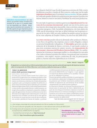 142 UNIDAD 3 • Chile en un mundo global • Historia, Geografía y Ciencias Sociales • IV Medio
U N I D A D 3
Capítulo 2
La evaluación final de lo que ha sido la apertura económica de Chile a través
de diferentes acuerdos y tratados de libre comercio, indica que esta ha traído
importantes beneficiosparaelcrecimientomacroeconómicodelpaís,también
ha conllevado grandes desafíos de modernización para mejorar la producción
interna, abastecer a nuevos mercados y flexibilizar las estructuras productivas.
Por otro lado, la apertura económica genera una dependencia de los vai-
venes de la economía internacional, siendo este uno de los puntos que
trae mayores desventajas ante una posible crisis económica; aunque como
economía emergente, Chile, ha podido sobreponerse a la crisis asiática de
1998, una de las primeras crisis que se debió enfrentar tras la apertura co-
mercial de los años 1990; así como también ha podido sortear los efectos
de las crisis subprime de Estados Unidos y la zona Euro del 2008-2010.
Las crisis externas pueden afectar la demanda sobre productos chilenos,
si esto lleva a la quiebra a las empresas, estas se verán obligadas a reducir
su personal despidiendo trabajadores. El desempleo generaría una dis-
minución de la demanda de bienes y servicios, lo que puede conducir a
una crisis económica interna de carácter recesivo, de estancamiento de
la economía y descenso del Producto Interno Bruto (PIB). En cambio,
mientras las economías se mantengan estables y se diversifiquen los mercados
a los cuales se destina la producción chilena, esta generará más crecimiento
económico, más empleo, mejores condiciones de vida, de participación
política y buenas relaciones diplomáticas en el exterior.
Indicadores macroeconómicos: son esta-
dísticas que permiten evaluar el estado de la
economía de un país en un momento dado.
Los más importantes son: inflación, desem-
pleo y tasa de crecimiento de la economía.To-
dos ellos aspectos de gran importancia para el
buen funcionamiento de cualquier economía.
• Nuevos conceptos •
Actividad
Análisis • Relación • Indagación
El siguiente es un extracto de un informe presentado ante la Unesco, que da cuenta de la percepción de la prensa nacional
sobre la incorporación de Chile al Mercosur. Lee la fuente y realiza las tareas que se indican:
1.	 ¿Qué ventajas y desventajas de la internacionalización de Chile se visualizan en el documento?
2.	 ¿Por qué la ubicación geográfica de Chile adquiere un valor adicional ante la firma del MERCOSUR?
3.	 Investiga acerca de la situación actual de la agricultura chilena en el marco de
las exportaciones al MERCOSUR en las páginas:
	 – Sociedad Nacional de Agricultura: http://www.sna.cl/
	 – DIRECON: http://www.direcon.gob.cl/acuerdo/list
“CHILE Y EL MERCOSUR
¿Hasta dónde queremos integrarnos?
Carolina Stefoni y Claudio Fuentes
Un tema que concertó amplio interés fue el efecto que
produciría en la agricultura una competencia abierta a nivel
internacional.Durante la primera y segunda etapa se orga-
nizaron movimientos y marchas con el objeto de presionar
al gobierno para que adoptara medidas de protección al
sector. Estos movimientos fueron liderados por la Sociedad
NacionaldeAgricultores(S.N.A.),involucrandoposteriormente
a otros actores relacionados directa o indirectamente con
la agricultura (políticos, empresarios, pequeños, medianos
y grandes agricultores). En estas movilizaciones el eje de la
demanda fue la exigencia de condiciones para continuar el
desarrollo de la actividad. Los efectos de la crisis agrícola
se centraron en consecuencias no solo de tipo económicas,
sino sociales -pérdidas de fuentes de empleo- y políticas
-condicionamiento de sectores de derecha a aprobación
del acuerdo MERCOSUR en el Congreso-, lo que significó
un impacto en diversos ámbitos de la sociedad, cuestión
que se vio reflejada en la prensa.
Durante este período quedaron definidas en materia agrícola,
las condiciones y plazos para la desgravación arancelaria y
los productos que recibirían tratamientos preferenciales.
También se expusieron las características de las medidas
compensatorias que debería asumir el gobierno.
Se observaron también las primeras manifestaciones de
interés sobre la asociación de Chile a MERCOSUR, por
parte de otros bloques económicos. Además se resaltó la
positiva relevancia, en términos estratégicos, económicos
y políticos, de la asociación chilena, perfilándose nuestro
país como un importante vínculo entre Asia-Pacífico y los
países miembros de MERCOSUR”.
Fuente: http://unesdoc.unesco.org/images/0011/001149/114961so.pdf
Consulta 26 de noviembre de 2013.
Procedimientos y estrategias
Revisa las indicaciones que se entregan
para una fuente escrita en la página 158
delTexto.
 