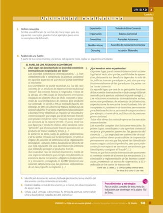 145UNIDAD 3 • Chile en un mundo global • Historia, Geografía y Ciencias Sociales • IV Medio
U N I D A D 3
Capítulo 2
A c t i v i d a d e v a l u a t i v a
Tratado de Libre Comercio
Aranceles Aduaneros
Acuerdos de Asociación Económica
Dumping Acuerdos Bilaterales
Exportación
Balanza ComercialImportación
Neoliberalismo
Comodities
II.	 Análisis de una fuente
	 A partir de tus conocimientos y la lectura del siguiente texto, realiza las siguientes actividades:
I.	 Definir conceptos
	 Escribe una definición de no más de cinco líneas para los
siguientes conceptos, puedes incluir ejemplos, pero estos
no reemplazan la definición.
1.	 Identifica el documento: autores, fecha de publicación, tema, relación del
documento con los contenidos en estudio.
2.	 Establecelaideacentraldeldocumentoy,alomenos,tresideasimportantes
de apoyo a esta.
3.	 Señala ¿Qué ventajas y desventajas ha tenido la apertura comercial de
Chile a través de los Tratados de Libre Comercio?
EL PAPEL DE LOS ACUERDOS ECONÓMICOS
1. 	 ¿Qué papel han desempeñado los acuerdos económicos
internacionales negociados por Chile?
	 Los acuerdos económicos internacionales ( …), han
complementado y completado la apertura unilateral
en aquellos aspectos en que ésta ni puede intervenir
ni resolverse.
	 Esta aseveración se puede examinar a la luz del caso
concreto de un producto de exportación no tradicional
“menor”: los ostiones frescos y congelados. A fines de
la década de 1980, luego de importantes inversiones
realizadas en el Norte Chico de Chile, comenzó el desa-
rrollo de las exportaciones de ostiones. Este producto
fue orientado en un 60 a 70% al mercado francés. Sin
embargo,en 1993,el Gobierno de Francia decidió que los
ostiones chilenos (y de otros orígenes) no eran similares
a los franceses y estableció un requisito de etiquetado y
comercialización que exigía que en el mercado francés
solo podían venderse como “coquille Saint-Jacques”
los ostiones de la especie Pecten. El resto, entre los
que figuraba el producto chileno, debía venderse como
“pétoncle”, que el consumidor francés asociaba con un
producto de menor calidad y precio. (…)
	 El Gobierno de Chile, luego de gestiones diplomáticas
y de su sector privado, que no prosperaron, recurrió al
Órgano de Solución de Diferencias de la Organización
Mundial del Comercio (OMC), basándose en el hecho de
que esta regulación era una discriminación arbitraria
que pretendía proteger al productor francés.
	 Aun cuando el caso se resolvió finalmente a través de
una negociación directa que corrigió esta distorsión, la
existencia de este mecanismo –obligatorio,independien-
te y vinculante– consagrado en la OMC promovió una
solución satisfactoria que las gestiones diplomáticas
de un país pequeño no lograron. (…)
2. 	 ¿Qué enseñan estas experiencias?
	 En primer lugar, que el comercio internacional no tiene
lugar en el vacío, sino que las posibilidades de aprove-
char plenamente sus beneficios dependen no solo de
las políticas internas que adopte un país, sino que muy
fundamentalmente de las que adopten los países con
los cuales comercia.
	 En segundo lugar, que una de las principales funciones
de los acuerdos internacionales es la de corregir fallas de
mercado que la apertura unilateral no puede corregir.(…)
	 Las relaciones económicas internacionales sufren,
entre otros problemas, de asimetrías de información;
imperfecciones de mercado e incertidumbres; falta de
transparencia; y existencia de incentivos permanentes
para desviarse de ciertos patrones de comportamiento
(por ejemplo, a través de la proliferación de presiones
proteccionistas).
	 Todos ellos elevan los costos de operar en los mercados
internacionales.
	 Los acuerdos cumplen dos funciones esenciales. En
primer lugar, contribuyen a una apertura comercial
recíproca que permite aprovechar las ganancias del
comercio. (…) Las negociaciones comerciales de cual-
quier naturaleza abren oportunidades de cooperación
permanentes una vez que los países han identificado
sus estrategias conjuntas preferidas, pero para poder
construir este espacio se necesitan mecanismos que
identifiquen y castiguen el “fraude”. (…)
	 Vemos así que los acuerdos internacionales promueven
el comercio a través de al menos dos mecanismos: i) la
eliminación y reglamentación de las barreras comer-
ciales, proveyendo un marco de cooperación, y ii) la
reducción de los costos de transacción.
Fuente: Sáez, S. y Valdés, J. G. “Chile y su política comercial lateral”,
En: Revista de la CEPAL 67, abril 1999.
Procedimientos y estrategias
Para un análisis completo del texto, revisa las
indicaciones que se entregan en la página 158
delTexto.
 