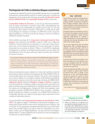 147UNIDAD 3 • Chile en un mundo global • Historia, Geografía y Ciencias Sociales • IV Medio
U N I D A D 3
Capítulo 2
ParticipacióndeChileendistintosbloqueseconómicos
La integración regional fue una de las prioridades del país una vez recuperada
la democracia, nuestra política exterior se orientó a potenciar y fortalecer la
integración con los vecinos del continente por medio del Mercado Común
del Sur (MERCOSUR) y la Comunidad Andina (CAN), entre otros.
Comunidad Andina de Naciones, es una de las relaciones multilate-
rales de mayor intercambio económico para Chile, principalmente por
el abastecimiento de combustible que significa para el país, la CAN está
integrada por Perú, Bolivia, Ecuador y Venezuela. La condición de Chile
en este bloque ha variado en el tiempo, en 1969 firmó como uno de los
países fundadores, en 1976 se retiró de este bloque y volvió en el 2006 en
calidad de miembro asociado.
Chile también participa de la Asociación Latinoamericana de Inte-
gración, más conocida como ALADI, creado en 1980, con el objeto de
establecer u área de preferencia económica y un mercado común latino-
americano. Es una instancia multilateral en la que participan 12 países,
destacando las economías de Brasil y México. La ALADI ha impulsado
la integración económica en la Región promoviendo un marco básico de
entendimiento entre los países para que logren acuerdos que fomenten
el comercio exterior.
De acuerdo al informe de comercio exterior de la DIRECON de Agosto de 2012:
“América Latina conforma un importante mercado para las exportaciones de
Chile. En el período enero y julio de 2012, los envíos de bienes hacia América
Latina y el Caribe alcanzaron US$ 7.918 millones, representando un 17% del total
mundial exportado. (…)Siguen liderando los envíos hacia MERCOSUR, seguido de
la Comunidad Andina de Naciones (CAN)”.
El paso más importante que se adoptó en el marco de la política comercial
hacia América Latina consistió en la integración de Chile al MERCOSUR, no
como miembro pleno sino como país asociado. El acuerdo, suscrito después
de un intenso debate en el Congreso, dispuso la liberalización gradual de
todo nuestro comercio con los dos socios más relevantes de MERCOSUR:
Argentina y Brasil, además de Paraguay, Uruguay y Bolivia. La negocia-
ción del acuerdo fue compleja y exigió, como paso previo, persuadir a los
países miembros para que establecieran la calidad de miembro asociado en
los estatutos de la Organización. Después de Chile, han ingresado como
miembros asociados al MERCOSUR: Bolivia, Perú, Ecuador y Colombia.
Desde la perspectiva chilena, el acuerdo con el MERCOSUR revitalizó el
compromiso del país con América Latina (para mayor información revisar
recuadro de información lateral).
La creación del Foro de Cooperación Económica de Asía-Pacífico (1991),
APEC (sus siglas en inglés), confirmaba la importancia estratégica y eco-
nómica del Océano Pacífico como nexo de integración entre América, Asia
y Oceanía. Es una agrupación intergubernamental (de la que Chile forma
parte como miembro pleno) que opera a base de compromisos no vincu-
lantes, es decir, que no obligan legalmente, sino que como foro, privilegia el
diálogo abierto y respeto igualitario de los puntos de vista sus integrantes,
en busca de su mutuo beneficio.
CHILE - MERCOSUR
Si bien Chile fue invitado en reiteradas oportu-
nidades a incorporarse como miembro pleno
al bloque regional –compuesto por Argentina,
Brasil, Uruguay y Paraguay- fueron varias las
razones que llevaron a las autoridades del mo-
mento a desechar esta invitación y optar por la
sociedad y un acuerdo bilateral.
El principal motivo fue la limitación en torno a
la autonomía de la política comercial de Chile,
pues hubiera significado no poder continuar
rebajando unilateralmente los aranceles y
haber subordinado las futuras negociaciones
comerciales a los intereses del bloque, en des-
medro de los intereses propios.
Fue así como luego de dos años de intensas
negociaciones, Chile y el bloque llegaron fi-
nalmente a acuerdo, firmando el ACE N°35
en la provincia de San Luis, Argentina, texto
que establece a Chile como miembro asociado
del MERCOSUR. Este acuerdo significó mucho
para nuestro país, tanto comercialmente como
a nivel político.
En términos de la reducción arancelaria, el ob-
jetivo de establecer una zona de libre comer-
cio ya se ha cumplido.A partir del 1° de enero
del 2006,el 97,7% del universo arancelario se
encuentra con arancel cero.
A partir de septiembre del 2006 y durante dos
años se negoció un capítulo sobre Comercio
de Servicios entre Chile y el bloque, el que
culminó con la firma del Protocolo Adicio-
nal sobre el Comercio de Servicios el 20 de
agosto de 2008. Este acuerdo ha permitido
profundizar la relación comercial de Chile con
el MERCOSUR al liberalizar el intercambio de
servicios, sector que representa más del 50%
del PIB de Chile.
Fuente: adaptado de http://www.direcon.gob.cl/acuerdo/871
Consulta 10 de abril de 2013.
Trabajando con el Texto
En relación al contenido de esta página:
• 	Realiza una síntesis, en tu cuaderno, en la
que registres la relación existente entre Chi-
le y ALADI; CAN Y MERCOSUR, las caracte-
rísticas de cada una de estas participaciones
y las proyecciones que tiene para nuestro
país estas estrategias de integración.
?
 