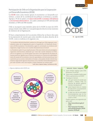 149UNIDAD 3 • Chile en un mundo global • Historia, Geografía y Ciencias Sociales • IV Medio
U N I D A D 3
Capítulo 2
Participación de Chile en la Organización para la Cooperación
y el Desarrollo Económico (OCDE)
La OCDE tiene como misión apoyar el crecimiento y el desarrollo eco-
nómico, a través de la coordinación de políticas económicas y sociales.
Agrupa a 34 de los países con mayor desarrollo económico del planeta
y con sistemas democráticos, los cuales constituyen el 70% del mercado
mundial y el 80% del PIB mundial.
Chile se incorporó como miembro pleno de la OCDE en enero de 2010,
aunque desde el año 2002 tuvo una participación efectiva en las reuniones
de ministros de la Organización.
El buen comportamiento de la economía chilena fue un factor clave para
la incorporación de nuestro país como miembro de pleno derecho de la
OCDE, como se reafirma en la siguiente cita:
“La Presidenta Michelle Bachelet confirmó en Portugal que Chile ingresará como
miembro pleno de la Organización para la Cooperación y el Desarrollo Econó-
mico (OCDE) el próximo 15 de diciembre, según lo conversado con el director del
Organismo, Ángel Gurría, en la Cumbre Iberoamericana de Estoril.
La Presidenta explicó lo que implicará para Chile estar dentro de este prestigioso
organismo internacional, señalando que ‘como dije cuando visitamos la OCDE,
esto no es ingresar a un club de países ricos sino a una organización de países de
buenas prácticas. Significa que a Chile se le reconozca un conjunto de capacidades
tanto de manejo de la economía como de capacidades y de instrumentos que van
a permitir que su acceso a mercados en Europa u otros países donde al día de hoy
estamos negociando algunas situaciones, se va a facilitar extraordinariamente.Y
por ende también crear más empleo y mayor bienestar en nuestro país’”.
Fuente. Diario La Segunda. Santiago, 2 de diciembre de 2009.
• Algunos objetivos de la OCDE son:
	 Logo de la OCDE.
Actividad
1. 	 ¿Qué ventajas implican para Chile
pertenecer a la OCDE?
2. 	 ¿Qué costos o desafíos implica para
Chile su pertenencia a la OCDE?
3. 	 Investiga en Internet:
a) 	 ¿De qué manera ha tenido que
cambiar y mejorar, Chile, sus
prácticas de gestión guberna-
mental y transparencia?
b) 	 ¿Qué impacto tiene en materia
de educación la incorporación
de Chile en la OCDE?
c) 	 ¿Cuáles han sido las principales
recomendaciones que ha he-
cho la OCDE en el área de edu-
cación a Chile?
	 Puedes ingresar a las siguientes pá-
ginas web:
–	http://www.direcon.gob.cl/
ocde/
–	http://www.ine.cl/canales/
menu/OCDE/Queesla_OCDE/
Queesla_OCDE.pdf
Aplicación • Síntesis • Indagación
Contribuir
al crecimiento
del comercio
mundial
Elevar los
estándares
de vida
Mantener la
estabilidad
financiera
OBJETIV
OS DE LA OCDE
Colaborar
con el
desarrollo
económico de
otros países
Apoyar el
crecimiento
económico
sostenible
 