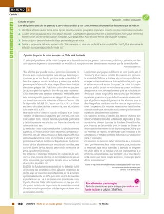 150 UNIDAD 3 • Chile en un mundo global • Historia, Geografía y Ciencias Sociales • IV Medio
U N I D A D 3
Capítulo 2
Actividad
Aplicación • Análisis • Evaluación
Estudio de caso
Lee el siguiente artículo de prensa y a partir de su análisis y tus conocimientos debes realizar las tareas que se indican:
1.	 Identificar el texto: autor, fecha, tema, época descrita, espacio geográfico implicado, relación con los contenidos en estudio.
2.	 ¿Cuáles serían las causas de la crisis según el autor? ¿Qué factores podrían influir en la economía de Chile? ¿Qué elementos
diferenciarían a Chile de la situación europea? ¿Qué propuestas hace el autor frente a la situación europea?
3.	 Emite un juicio personal sobre las ideas planteadas por el autor.
4.	 Evalúa la propuesta del autor respecto de Chile, para que no viva una profecía”autocumplida“de crisis? ¿Qué alternativa de
solución o propuesta podrías formular tú?
Opinión: Impacto de crisis europea en Chile será limitado
“Los efectos que pueda tener el deterioro constante en
Europa aún es una incógnita, pero de que habrá reper-
cusiones ya es un hecho para los más entendidos. Si
bien los expertos están cautelosos y creen que se debe
poner especial atención a los riesgos financieros tras las
elecciones griegas del 17 de junio, coinciden en que para
2013 ya se podrían apreciar los efectos más concretos.
Chile mantiene una apertura comercial envidiable, pero
esta misma podría ponernos en riesgo. No para destro-
zar nuestra economía, mientras el Banco Central cifra
la expansión del PIB 2012 entre un 4% y 5%. La última
encuesta de expectativas lo elevaría para el próximo
año entre 4,8% y 5%.
Hoy nadie sabe ni cómo ni cuándo se llegará a un Estado
‘estable’ de las cosas, cualquiera que este sea, con o sin
Grecia en el Euro, con los bancos españoles quebrados
y definitivamente rescatados, con Francia alineada con
Alemania o no, etc.
La verdadera crisis es la incertidumbre.La deuda soberana
Española no es tan grande como se piensa, aproximada-
mente el 65% del PIB, Grecia no es tan importante en la
comunidad europea como se especula, y una parte del
problema actual de los Bancos Españoles es la descon-
fianza de los ahorrantes que resulta en corridas para
sacar el dinero de los Bancos, generando escenarios de
poca liquidez en la Banca.
Por lo tanto, el principal problema en Europa es de “áni-
mo”, lo que genera efectos en los fundamentos reales
de la economía, por ejemplo, la baja en la actividad,
desempleo, liquidez, etc.
En Chile los fundamentos económicos no deberían sufrir
de manera tan dramática como algunos proyectan. Es
cierto, algo de nuestras exportaciones se va a Europa,
aproximadamente un 20%, pero solo un 6% de nuestras
exportaciones se va a los países con problemas como
España, Grecia e Italia.Adicionalmente, no hay que olvi-
dar que el motor más importante de nuestra economía
durante este tiempo no han sido las exportaciones, sino
el consumo interno.
Los factores que pegan más fuerte en este punto son el
“ánimo” y el acceso al crédito. En cuanto a lo primero,
la sociedad Chilena, y la clase ejecutiva no es distinta,
es especialmente adversa a la incertidumbre por lo que
el esfuerzo estará en no “comprar” la crisis. Lo mejor
que nos podría pasar en este frente es que el problema
desaparezca y no necesariamente que se solucione, es
decir, que Grecia salga de la zona Euro, que los bancos
españoles quiebren o que definitivamente se rescaten,
que el gobierno español garantice los ahorros, que la
deuda española para rescatar los bancos se garantice a
nivel Europeo, etc. En resumen necesitamos certidumbre,
aunque sea de una situación mala, como que los bancos
españoles simplemente quiebren.
En cuanto al acceso al crédito, los bancos chilenos son
financieramente sólidos, altamente regulados y con-
servadores, tienen fuentes de fondeo diversificadas,
por lo tanto, en la medida que las tasas de líneas de
financiamiento externo no se disparen para Chile y que
las reservas de capital les permitan dar confianza a los
ahorrantes, el crédito siempre debería estar disponible
para el consumo.
En resumen, no parecen haber elementos de la economía
“real” provenientes de la crisis europea, que justifiquen
la eventual baja en la actividad o pérdida de empleos
en Chile, salvo en la medida que nos expongamos a la
profecía autocumplida, que siempre es lo más fácil y
es la visión que tiene mayor acceso a prensa por parte
de los economistas”.
Fuente: en http://www.elmostradormercados.cl/destacados/opinion-crisis-econo-
mica-en-europa-afectara-a-nuestro-pais/
Consulta 10 de abril de 2013.
Procedimientos y estrategias
Revisa las orientaciones que se entregan para analizar una
fuente escrita en la página 158 delTexto.
El principal problema de la crisis Europea es la incertidumbre que genera. Los actores, públicos y privados, no han
sido capaces de generar un escenario de estabilidad, aunque esto sea deteriorante, es mejor que la incertidumbre.
Por Marcos Prats
 