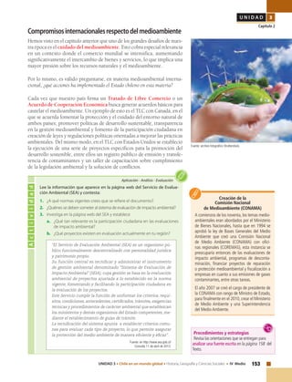153UNIDAD 3 • Chile en un mundo global • Historia, Geografía y Ciencias Sociales • IV Medio
U N I D A D 3
Capítulo 2
Compromisosinternacionalesrespectodelmedioambiente
Hemos visto en el capítulo anterior que uno de los grandes desafíos de nues-
tra época es el cuidado del medioambiente. Esto cobra especial relevancia
en un contexto donde el comercio mundial se intensifica, aumentando
significativamente el intercambio de bienes y servicios, lo que implica una
mayor presión sobre los recursos naturales y el medioambiente.
Por lo mismo, es válido preguntarse, en materia medioambiental interna-
cional, ¿qué acciones ha implementado el Estado chileno en esta materia?
Cada vez que nuestro país firma un Tratado de Libre Comercio o un
Acuerdo de Cooperación Económica busca generar acuerdos básicos para
cautelar el medioambiente. Un ejemplo de esto es el TLC con Canadá, en el
que se acuerda fomentar la protección y el cuidado del entorno natural de
ambos países; promover políticas de desarrollo sustentable, transparencia
en la gestión medioambiental y fomento de la participación ciudadana en
creación de leyes y regulaciones políticas orientadas a mejorar las prácticas
ambientales. Del mismo modo, en el TLC con Estados Unidos se estableció
la ejecución de una serie de proyectos específicos para la promoción del
desarrollo sostenible, entre ellos un registro público de emisión y transfe-
rencia de contaminantes y un taller de capacitación sobre cumplimiento
de la legislación ambiental y la solución de conflictos.
Creación de la
Comisión Nacional
de Medioambiente (CONAMA)
A comienzos de los noventa, los temas medio-
ambientales eran abordados por el Ministerio
de Bienes Nacionales, hasta que en 1994 se
aprobó la ley de Bases Generales del Medio
Ambiente que creó una Comisión Nacional
de Medio Ambiente (CONAMA) con ofici-
nas regionales (COREMAS), esta instancia se
preocuparía entonces de las evaluaciones de
impacto ambiental, programas de desconta-
minación, financiar proyectos de reparación
o protección medioambiental y fiscalización a
empresas en cuanto a sus emisiones de gases
contaminantes, entre otras tareas.
El año 2007 se creó el cargo de presidente de
la CONAMA con rango de Ministro de Estado,
para finalmente en el 2010, crear el Ministerio
de Medio Ambiente y una Superintendencia
del Medio Ambiente.
Actividad
Aplicación • Análisis • Evaluación
Lee la información que aparece en la página web del Servicio de Evalua-
ción Ambiental (SEA) y contesta:
1. 	 ¿A qué normas vigentes crees que se refiere el documento?
2. 	 ¿Quiénes se deben someter al sistema de evaluación de impacto ambiental?
3. 	 Investiga en la página web del SEA y establece
a. 	 ¿Qué tan relevante es la participación ciudadana en las evaluaciones
de impacto ambiental?
b. 	 ¿Qué proyectos existen en evaluación actualmente en tu región?
“El Servicio de Evaluación Ambiental (SEA) es un organismo pú-
blico funcionalmente descentralizado con personalidad jurídica
y patrimonio propio.
Su función central es tecnificar y administrar el instrumento
de gestión ambiental denominado “Sistema de Evaluación de
Impacto Ambiental” (SEIA), cuya gestión se basa en la evaluación
ambiental de proyectos ajustada a lo establecido en la norma
vigente, fomentando y facilitando la participación ciudadana en
la evaluación de los proyectos.
Este Servicio cumple la función de uniformar los criterios, requi-
sitos, condiciones, antecedentes, certificados, trámites, exigencias
técnicas y procedimientos de carácter ambiental que establezcan
los ministerios y demás organismos del Estado competentes, me-
diante el establecimiento de guías de trámite.
La tecnificación del sistema apunta a establecer criterios comu-
nes para evaluar cada tipo de proyecto, lo que permite asegurar
la protección del medio ambiente de manera eficiente y eficaz”.
Fuente: en http://www.sea.gob.cl/
Consulta 11 de abril de 2013.
Fuente: archivo fotográfico Shutterstock.
Procedimientos y estrategias
Revisa las orientaciones que se entregan para
analizar una fuente escrita en la página 158 del
Texto.
 