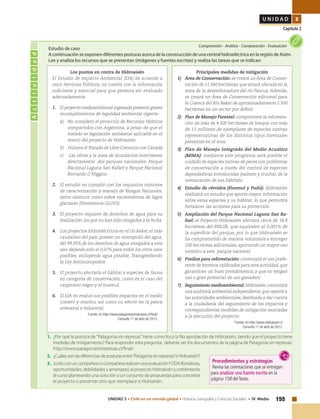 155UNIDAD 3 • Chile en un mundo global • Historia, Geografía y Ciencias Sociales • IV Medio
U N I D A D 3
Capítulo 2
Actividad
Comprensión • Análisis • Comparación • Evaluación
Estudio de caso
A continuación se exponen diferentes posturas acerca de la construcción de una central hidroeléctrica en la región de Aisén.
Lee y analiza los recursos que se presentan (imágenes y fuentes escritas) y realiza las tareas que se indican:
Los puntos en contra de Hidroaisén
El Estudio de Impacto Ambiental (EIA) de acuerdo a
once Servicios Públicos, no cuenta con la información
suficiente y esencial para que permita ser evaluado
adecuadamente.
1.	 El proyecto medioambiental ingresado presentó graves
incumplimientos de legalidad ambiental vigente:
a)	 No consideró el protocolo de Recursos Hídricos
compartidos con Argentina, a pesar de que el
tratado es legislación ambiental aplicable en el
marco del proyecto de Hidroaisén.
b)	 Vulnera el Tratado de Libre Comercio con Canadá
c)	 Las obras y la zona de inundación intervienen
directamente dos parques nacionales: Parque
Nacional Laguna San Rafael y Parque Nacional
Bernardo O´Higgins.
2. 	 El estudio no cumplió con los requisitos mínimos
de caracterización y manejo de Riesgos Naturales,
tanto sísmicos como sobre vaciamientos de lagos
glaciares (Fenómenos GLOFS).
3. 	 El proyecto requiere de derechos de agua para su
realización, los que no han sido otorgados a la fecha.
4. 	 Los proyectos hidroeléctricos en el río Baker, el más
caudaloso del país, poseen un monopolio del agua,
del 99,93% de los derechos de agua otorgados a este
uso, dejando solo el 0,07% para todos los otros usos
posibles, incluyendo agua potable, Transgrediendo
la Ley Antimonopolios.
5. 	 El proyecto afectaría el hábitat y especies de fauna
en categoría de conservación, como es el caso del
carpintero negro y el huemul.
6. 	 El EIA no evaluó sus posibles impactos en el medio
costero y marino, así como su efecto en la pesca
artesanal e industrial.
Fuente: en http://www.patagoniasinrepresas.cl/final/
Consulta 11 de abril de 2013.
1. 	¿Por qué la postura de "Patagonia sin represas" tiene como foco la No aprobación de Hidroaisén, siendo que el proyecto tiene
medidas de mitigamiento? Para responder esta pregunta, deberás ver los documentos de la página de Patagonia sin represas:
http://www.patagoniasinrepresas.cl/final/
2. 	¿Cuálessonlasdiferenciasdeposturasentre“Patagoniasinrepresas”eHidroaisén?
3. 	JuntoconuncompañeroocompañerarealicenunaevaluaciónFODA(fortalezas,
oportunidades, debilidades y amenazas) al proyecto Hidroaisén y coméntenlo
al curso planteando una solución o un conjunto de propuestas para concretar
el proyecto o presentar otro que reemplace a Hidroaisén.
Principales medidas de mitigación
1) 	 Área de Conservación: se creará un Área de Conser-
vación de 11.560 hectáreas, que estará ubicada en la
zona de la desembocadura del río Pascua. Además,
se creará un Área de Conservación adicional para
la Cuenca del Río Baker de aproximadamente 2.500
hectáreas en un sector por definir
2) 	 Plan de Manejo Forestal: compromete la reforesta-
ción de más de 4.500 hectáreas de bosque con más
de 13 millones de ejemplares de especies nativas
representativas de los distintos tipos forestales
presentes en el área.
3) 	 Plan de Manejo Integrado del Medio Acuático
(MIMA): mediante este programa será posible el
cuidado de especies nativas de peces con problemas
de conservación a través del control de especies
depredadoras introducidas (salmón y trucha), de la
restauración de sus hábitats.
4) 	 Estudio de cérvidos (Huemul y Pudú): Hidroaisén
realizará un estudio que aporte mayor información
sobre estas especies y su hábitat, lo que permitirá
fortalecer las acciones para su protección.
5) 	 Ampliación del Parque Nacional Laguna San Ra-
fael: el Proyecto Hidroaisén afectará cerca de 18,8
hectáreas del PNLSR, que equivalen al 0,001% de
la superficie del parque, por lo que Hidroaisén se
ha comprometido de manera voluntaria a entregar
100 hectáreas adicionales, aportando un mayor uso
turístico a este parque nacional.
6) 	 Predios para reforestación: contempla el uso prefe-
rente de terrenos calificados para esta actividad, que
garanticen un buen prendimiento, y que no tengan
uso o gran potencial de uso ganadero
7) 	 Seguimiento medioambiental: Hidroaisén contratará
una auditoría ambiental independiente,que reporte a
las autoridades ambientales, destinada a dar cuenta
a la ciudadanía del seguimiento de los impactos y
correspondientes medidas de mitigación asociadas
a la ejecución del proyecto.
Fuente: en http://www.hidroaysen.cl
Consulta 11 de abril de 2013.
Procedimientos y estrategias
Revisa las orientaciones que se entregan
para analizar una fuente escrita en la
página 158 delTexto.
 