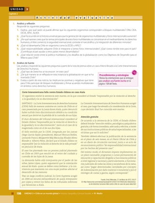 156 UNIDAD 3 • Chile en un mundo global • Historia, Geografía y Ciencias Sociales • IV Medio
U N I D A D 3
Capítulo 2
A c t i v i d a d e v a l u a t i v a
SANTIAGO.- La Corte Interamericana de derechos humanos
(CIDH) falló de manera unánime en contra de Chile en el
caso presentado por la jueza Karen Atala, quien denunció
haber sufrido trato discriminatorio debido a su condición
sexual que derivó en la pérdida de la custodia de sus hijas.
El duro dictamen del tribunal internacional consideró al
Estado chileno "responsable por la violación al derecho a
la igualdad y la no discriminación", tanto en el caso de la
magistrada como en el de sus dos hijas.
El fallo emitido por la CIDH, integrada por los jueces
Diego García-Sayán (presidente), Manuel Ventura Robles,
Leonardo Franco, Margarette May Macaulay, Rhadys Abreu
Blondet y Alberto Pérez, declaró que el Estado chileno es
responsable "por la violación al derecho de la vida privada"
en perjuicio de Atala.
El caso fue planteado tras un proceso judicial planteado
en Chile en 2003 que resultó en el retiro del cuidado y
custodia de las hijas de la jueza.
La demanda había sido interpuesta por el padre de las
niñas, Jaime López, quien argumentó que la orientación
sexual de Atala -quien se define como lesbiana- y la con-
vivencia que mantenía con otra mujer podrían afectar el
desarrollo de las menores.
Tras un largo conflicto judicial, la Corte Suprema acogió
en 2004 un recurso extraordinario de queja interpuesto
por López y revocó los fallos de los tribunales inferiores
que favorecían a Atala.
La Comisión Interamericana de Derechos Humanos acogió
el caso,que luego fue elevado a la consideración de la Corte,
cuya decisión final fue conocida este martes.
Atención gratuita
De acuerdo a la sentencia de la CIDH, el Estado chileno
deberá brindar "atención médica, psicológica y psiquiátrica
gratuita y de forma inmediata,adecuada y efectiva,a través
de sus instituciones públicas de salud especializadas, a las
víctimas que así lo soliciten".
También deberá efectuar la publicación de la sentencia
en el plazo de seis meses, en el Diario Oficial de Chile y
en un diario de circulación nacional, junto a un acto de
reconocimiento público "de responsabilidad internacional
por los hechos del presente caso".
Del mismo modo, el dictamen impone implementar, en
un plazo razonable, programas y cursos permanentes de
educación y capacitación dirigidos a funcionarios públicos
a nivel regional y nacional y, particularmente, a funciona-
rios judiciales de todas las áreas y escalafones de la rama,
así como "pagar determinadas cantidades por concepto
de indemnización por daño material e inmaterial y por el
reintegro de costas y gastos, según corresponda".
Fuente: Emol, Miércoles, 21 de Marzo de 2012, 00:27
En http://www.emol.com/noticias/nacional/2012/03/21/531850/corte-interamerica-
na-de-derechos-humanos-falla-contra-chile-en-caso-de-jueza-atala.html
I. 	 Análisis y reflexión
	 Responde las siguientes preguntas:
1.	 Explica, ¿por qué razón se puede afirmar que los siguientes organismos corresponden a bloques multilaterales? ONU, OEA,
OCDE, APEC, ALADI.
2.	 ¿Qué ha ocurrido en la historia universal para que la generación de organismos multilaterales y foros internacionales aumente?
3.	 ¿Por qué razones crees que los temas principales de estos foros multilaterales se concentran en el medioambiente, los derechos
humanos, el libre comercio, la seguridad internacional, controlar el narcotráfico y la integración de diferentes minorías?
4.	 ¿Qué rol desempeña Chile en organismo como la OCDE o APEC?
5.	 ¿Qué responsabilidades adquiere Chile al integrarse a tantos foros internacionales? ¿Qué costos tendrá esto para el país?
¿Contribuye al país ayudar a otros países menos desarrollados?
6.	 ¿Qué relación existe entre la política multilateral y los desafíos de la globalización como los Objetivos de Desarrollo para el
Milenio para Chile?
II.	 Análisis de fuente
	 Lee, analiza y responde las siguientes preguntas a partir de la nota de prensa sobre un caso chileno llevado a la Corte Interamericana
de Derechos Humanos.
1.	 ¿Qué tipo de Derechos se reconocen en este caso?
2.	 ¿De qué manera se ve reflejada en esta instancia la globalización en que se ha
insertado Chile?
3.	 Evalúa a partir de esta noticia, las implicancias positivas y negativas que tiene
para Chile participar de bloques multilaterales y firmar acuerdos multilaterales
en ámbitos como derechos humanos.
Corte Interamericana falla contra Estado chileno en caso Atala
El organismo emitió la sentencia este martes, en la que consideró al Estado "responsable por la violación al derecho
a la igualdad y la no discriminación".
Procedimientos y estrategias
Revisa las orientaciones que se entregan
para analizar una fuente escrita en la
página 158 delTexto.
 