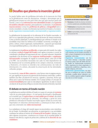157UNIDAD 3 • Chile en un mundo global • Historia, Geografía y Ciencias Sociales • IV Medio
U N I D A D 3
Capítulo 2
Objetivos de Aprendizajes Específicos
Enrelaciónconestetemaesimportanteque:
■	Reconozcas el desafío de armonizar crecimiento
económico,equidadsocialysustentabilidadambiental.
■	Problematices la disyuntiva entre el derecho
internacional y la soberanía nacional.
■	Evalúeslasoportunidadesyamenazasdelainserción
internacional de Chile.
TEMA 3
TEMA
3 Desafíos que plantea la inserción global
Se puede hablar tanto de problemas derivados de la inserción de Chile
en la globalización como de disyuntivas, ventajas y desventajas que la
globalización arrastra no solo para Chile sino que para muchos países del
mundo, como es la confrontación entre identidades locales y la expansión
demodelosculturalesexternos, principalmente occidentales; el crecimiento
macroeconómico versus los problemas de pobreza y desigualdad tanto a
niveles mundiales y locales; la soberanía nacional de los Estados y la existen-
cia de organismos transnacionales, internacionales y supranacionales.
La globalización ha impactado en la soberanía de los Estados nacionales, es
decir en su capacidad para gobernar y tomar decisiones de manera autónoma.
Como ya hemos planteado, la interdependencia que enfrenta el mundo en la
actualidad cruza todos los ámbitos de la realidad –economía, tecnología, de-
portes, cultura, crimen organizado, medioambiente–, situación que trasciende
a la responsabilidad política y a las esferas de acción de los Estados.
La implantación de políticas neoliberales, en gran parte del mundo, las cuales
se orientan a reducir el papel del Estado como agente económico y social, ha
contribuido a desdibujar la importancia de este y su poder soberano, dejándolo
supeditado a las decisiones de las empresas multinacionales y organismos
internacionales encargados de regular la economía global, como son el FMI
y la OMC. Las economías nacionales son cada vez más dependientes de
las dinámicas de la economía global en los campos comercial, monetario
y financiero; y lo mismo se extiende a las comunicaciones, las redes de
información y la cultura, afectando la conservación de las identidades
culturales propias.
Lacreaciónde zonas de libre comercio,comohemosvistoenpáginasanterio-
res, que significan un proceso de apertura de las fronteras comerciales, conlleva
también una libre circulación de servicios, capitales y personas, hecho que
diluye poco a poco las fronteras estatales. En el campo jurídico el concepto de
extraterritorialidad poseecadavezmásadeptos.Igualmente,lacadavezmayor
circulacióndelaspersonasreflejasucrecientedesconexiónterritorialynacional.
El debate en torno al Estado nación
La globalización también debilita al Estado en cuanto al concepto de territorio
–uno de sus principales pilares–, el cual queda desvirtuado y desdibujado
en la medida que el espacio físico es trascendido por el virtual, afectando
de esta manera el principio de soberanía. Sin embargo, a pesar de cierta
pérdida de soberanía los Estados nacionales siguen siendo los actores más
importantes en relaciones internacionales y constituyen la base sobre la
que está construido este orden internacional.
Los ciudadanos a lo largo del mundo siguen reconociéndose como miembros
de un Estado. Su identidad, sus referencias, su participación y sus actividades
cotidianas las realizan al interior de la frontera de los Estados. Además, estos,
salvo algunas excepciones, constituyen en el marco de la sociedad global, la
instancia más directa y segura de protección y defensa de los derechos de sus
ciudadanos.
Organismos internacionales: son aquellos
cuyos miembros son los Estados nacionales,es
decir, su base y fundamento son las relaciones
equitativas entre estos.
Organismos transnacionales: son los
que tienen intereses o desarrollan acciones
en diversos países, fuera del ámbito del Esta-
do. Pueden ser multinacionales económicas,
ONGs, organismos de crimen organizado, or-
ganizaciones académicas y deportivas, comu-
nidades religiosas, entre otras.
Instituciones supranacionales: son aque-
llas que se configuran por sobre los Estados
nacionales, y pueden ejercer soberanía y po-
der en un ámbito regional o global. El ejemplo
más claro es la Unión Europea.
• Nuevos conceptos •
 