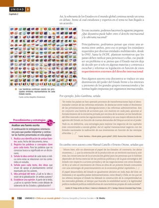 158 UNIDAD 3 • Chile en un mundo global • Historia, Geografía y Ciencias Sociales • IV Medio
U N I D A D 3
Capítulo 2
Así, la soberanía de los Estados en el mundo global continua siendo un tema
en debate, frente al cual estudiosos y expertos en el tema no han llegado a
un acuerdo.
En este escenario, podemos hacernos la siguiente pregunta:
¿Qué disyuntiva puede haber entre el derecho internacional
y la soberanía nacional?
Principalmente, podríamos pensar que existe una ar-
monía entre ambos, pero eso es porque los estándares
requeridos por diversas entidades multilaterales, desde
la ONU, hasta la OCDE, plantean normativas que los
países deben ratificar para pertenecer a ellas, eso puede
ser un problema si se piensa que el Estado nación deja
de decidir por sí solo en algunas materias y comienza a
escuchar y reformar su legislación en función de estos
requerimientos externos del derecho internacional.
Para algunos autores esta disyuntiva se traduce en una
disminución del poder del Estado frente a los intereses
y presiones de los grandes grupos transnacionales y las
normas legales impuestas por organismos internacionales.
Por ejemplo, Julio Gambina, señala:
“En todos los países se han operado procesos de transformaciones bajo el deno-
minador común de las reformas estatales. Se destacan entre todas el fenómeno
de las privatizaciones, las desregulaciones y las reformas administrativas. Son
en conjunto una batería de acciones que, con matices en cada país, apuntan al
fortalecimiento de la iniciativa privada por encima de la estatal, en los beneficios
del libre mercado contra las regulaciones estatales y en una mayor eficiencia de los
agentes del Estado, en función de nuevas demandas del bloque social en el poder.
Todo es, en definitiva, una estrategia para mejorar los negocios de los capitales
más concentrados a escala global. Así el capital transnacional negocia con los
Estados nacionales la radicación de sus inversiones en función de las ventajas
ofrecidas. (…)” .
Fuente: Gambina, J. Mundo global ¿guerra global?, (2002). Buenos Aires: Ediciones Continente.
En cambio otros autores como Manuel Castells o Ernesto Ottone, señalan que:
“Ahora bien, ello no disminuye el papel de los Estados. Al contrario, los datos
muestran, (…), que la orientación de la producción en un territorio nacional y, aún
más, las consecuencias de la acumulación global para las personas que lo habitan
dependen de forma esencial de las políticas públicas y de la guía estratégica del
Estado con respecto a actores privados y de las negociaciones con otros Estados.
Al fin y al cabo el crecimiento de China es obra de un potente Estado comunista
con una estrategia de posicionamiento en la economía global capitalista. (…)
El papel desarrollista del Estado es igualmente decisivo en toda Asia del Este, en
Indonesia y en aquellos países latinoamericanos, como Brasil y Chile, en los que en
los últimos tiempos el Estado ha liderado la construcción de la competitividad en
los mercados globales, al tiempo que buscaba la estabilidad social y la legitimidad
políticamediantepolíticasredistributivasdecaracterísticaspropiasdecadasociedad”.
Castells, M. Prologo del libro de Ottone, E. Gobernar la Globalización, (2011). Santiago: Ediciones Universidad Diego Portales.
Analizar una fuente escrita
A continuación te entregamos orientacio-
nes para que puedas interpretar y contras-
tar las fuentes presentadas en esta página:
1.	 Realiza una identificación de ambas fuen-
tes: autor, fecha del documento, tema.
2.	Registra las palabras o conceptos clave
para cada texto. Para las palabras que no
conozcas busca su significado en un diccio-
nario.
3.	 Señala la idea central de cada texto e indi-
ca como estas se relacionan con los conte-
nidos en estudio.
4.	Señala para cada texto, dos ideas que
sirvan de apoyo al planteamiento central
expresado por los autores.
5.	 Idea principal del texto ¿Cuál es la idea o
visión de la globalización en ambos autores?
6.	 Establecer una opinión A partir de lo leído,
¿cuál es tu opinión frente a este debate de
soberanía de los Estados y globalización?
Procedimientos y estrategias
	 Las banderas continúan siendo los prin-
cipales símbolos representativos de cada
Estado-nación.
	 Fuente: archivo fotográfico Shutterstock.
 