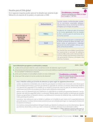 159UNIDAD 3 • Chile en un mundo global • Historia, Geografía y Ciencias Sociales • IV Medio
U N I D A D 3
Capítulo 2
Desafíos para el Chile global
En el siguiente esquema puedes apreciar los desafíos que presenta la glo-
balización a la mayoría de los países y, en particular, a Chile:
Actividad
Análisis • SíntesisLee la información que aparece a continuación y contesta:
1.	 ¿Cuáles son los principios sobre los cuales se asienta la noción de soberanía, según el autor?
2.	 ¿Presentan las tres dimensiones la misma importancia a la hora de establecer el grado de soberanía que ejercen las naciones
en la actualidad? Fundamenta tu respuesta.
3.	 ¿Crees que los Estados en la actualidad cumplen con estas condiciones?
4.	 ¿Crees que Chile cumple con las tres condiciones de soberanía?
Juan G. Tokatlian señala que la noción de soberanía se explica según las siguientes dimensiones:
Jurídica: la soberanía es entendida como el derecho que adquiere un Estado al ser reconocido como tal por parte
de la sociedad internacional y que hace que detente la capacidad de controlar un territorio determinado donde él
es el garante de la seguridad. En la medida que un Estado es reconocido como tal, goza de los mismos derechos y
atribuciones que el resto de sus pares y por ello es sujeto de derecho internacional.
Política: esta es la dimensión que hace referencia a la capacidad de un Estado para garantizar bienestar a sus ha-
bitantes, más allá de la seguridad militar. La soberanía, definida desde el plano positivo, es detentada por aquellos
Estados que garantizan un bienestar mínimo a sus habitantes en términos de calidad de vida, condiciones de desa-
rrollo y participación política.
Económica: hace referencia a que un Estado es soberano en la medida en que cuenta con la capacidad suficiente
para poder guiar y coordinar transacciones económicas que son utilizadas para lograr un mayor grado de desarrollo
en términos económicos.
En el sistema internacional podemos distinguir Estados que detentan la soberanía en sus tres dimensiones; algunos
que detentan dos de ellas, y otros que, dada su escasez de atributos, detentan solo la dimensión jurídica.
Fuente: Adaptado de J. G.Tokatlian. Redefiniendo la autonomía en política exterior. CEI.
Serie Documentos Ocasionales, Nro. 31, Bogotá, 1993.
Suscribir tratados mediambientales, estable-
cer un crecimiento sustentable, salvaguar-
dando la flora y fauna, transformar el sistema
energético por energías renovables.
Medioambiental
Política
DESAFÍOS DE LA
INSERCIÓN
DE CHILE
EN LA GLOBALIZACIÓN
Fiscalización de multinacionales al insertarse
en el mundo globalizado, firma de tratados
de libre comercio para el crecimiento de la
economía nacional.
Mejorar el sistema educativo a estándares de
la OCDE, aumentar los planes de salud, cam-
pañas contra el sedentarismo y obesidad,
prevención de enfermedades crónicas, cam-
paña contra el narcotráfico.
Ser miembro de comunidades supranaciona-
les manteniendo un principio de soberanía,
acatar los fallos de las cortes internacionales y
suscribir tratados que fomenten la democra-
cia, pariticipación inclusiva y el respeto a los
derechos humanos.
Social
Política
Procedimientos y estrategias
Revisa las orientaciones para analizar un esque-
ma en la página 17 delTexto.
Procedimientos y estrategias
Revisa las orientaciones para analizar una fuente
escrita en la página 158 delTexto
 