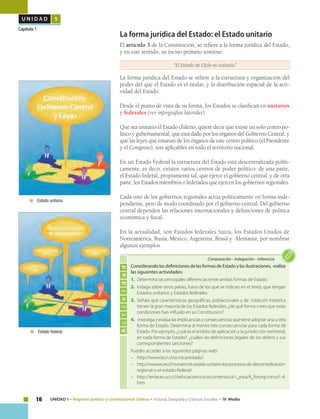 16 UNIDAD 1 • Régimen político y constitucional chileno • Historia, Geografía y Ciencias Sociales • IV Medio
U N I D A D 1
Capítulo 1
Considerando las definiciones de las formas de Estado y las ilustraciones, realiza
las siguientes actividades:
1.	 Determina las principales diferencias entre ambas formas de Estado.
2.	 Indaga sobre otros países, fuera de los que se indican en el texto, que tengan
Estados unitarios y Estados federales.
3.	 Señala qué características geográficas, poblacionales y de tradición histórica
tienen la gran mayoría de los Estados federales, ¿de qué forma crees que estas
condiciones han influido en su Constitución?
4.	 Investiga y evalúa las implicancias y consecuencias que tiene adoptar una u otra
forma de Estado. Determina al menos tres consecuencias para cada forma de
Estado. Por ejemplo, ¿cuál es el ámbito de aplicación y la jurisdicción territorial,
en cada forma de Estado?, ¿cuáles las definiciones legales de los delitos y sus
correspondientes sanciones?
Puedes acceder a las siguientes páginas web:
–	http://www.bcn.cl/ecivica/estado/
–	http://www.eure.cl/numero/el-estado-unitario-los-procesos-de-descentralizacion-
regional-y-el-estado-federal/
–	http://enlaces.ucv.cl/educacioncivica/contenut/ut1_esta/4_fororg/conut1-4.
htm
Actividad
Comparación • Indagación • Inferencia
La forma jurídica del Estado: el Estado unitario
El artículo 3 de la Constitución, se refiere a la forma jurídica del Estado,
y en este sentido, su inciso primero sostiene:
“El Estado de Chile es unitario.”
La forma jurídica del Estado se refiere a la estructura y organización del
poder del que el Estado es el titular, y la distribución espacial de la acti-
vidad del Estado.
Desde el punto de vista de su forma, los Estados se clasifican en unitarios
y federales (ver inforgrafías laterales).
Que sea unitario el Estado chileno, quiere decir que existe un solo centro po-
lítico y gubernamental, que está dado por los órganos del Gobierno Central, y
que las leyes que emanan de los órganos de este centro político (el Presidente
y el Congreso), son aplicables en todo el territorio nacional.
En un Estado Federal la estructura del Estado está descentralizada políti-
camente, es decir, existen varios centros de poder político: de una parte,
el Estado federal, propiamente tal, que ejerce el gobierno central; y de otra
parte, los Estados miembros o federados que ejercen los gobiernos regionales.
Cada uno de los gobiernos regionales actúa políticamente en forma inde-
pendiente, pero de modo coordinado por el gobierno central. Del gobierno
central dependen las relaciones internacionales y definiciones de política
económica y fiscal.
En la actualidad, son Estados federales Suiza, los Estados Unidos de
Norteamérica, Rusia, México, Argentina, Brasil y Alemania, por nombrar
algunos ejemplos.
	 Estado unitario.
	 Estado federal.
 