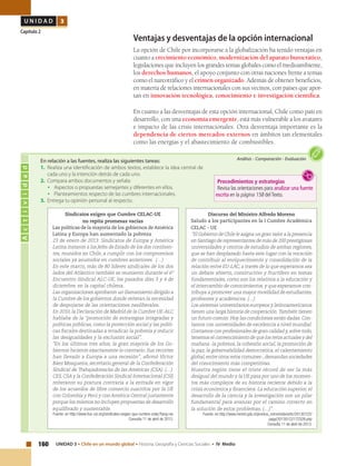 160 UNIDAD 3 • Chile en un mundo global • Historia, Geografía y Ciencias Sociales • IV Medio
U N I D A D 3
Capítulo 2
Ventajas y desventajas de la opción internacional
La opción de Chile por incorporarse a la globalización ha tenido ventajas en
cuanto a crecimiento económico, modernización del aparato burocrático,
legislaciones que incluyen los grandes temas globales como el medioambiente,
los derechos humanos, el apoyo conjunto con otras naciones frente a temas
como el narcotráfico y el crimen organizado. Además de obtener beneficios,
en materia de relaciones internacionales con sus vecinos, con países que apor-
tan en innovación tecnológica, conocimiento e investigación científica.
En cuanto a las desventajas de esta opción internacional, Chile como país en
desarrollo, con una economía emergente, está más vulnerable a los avatares
e impacto de las crisis internacionales. Otra desventaja importante es la
dependencia de ciertos mercados externos en ámbitos tan elementales
como las energías y el abastecimiento de combustibles.
Actividad
Análisis • Comparación • EvaluaciónEn relación a las fuentes, realiza las siguientes tareas:
1.	 Realiza una identificación de ambos textos, establece la idea central de
cada uno y la intención detrás de cada uno.
2.	 Compara ambos documentos y señala:
•	 Aspectos o propuestas semejantes y diferentes en ellos.
•	 Planteamientos respecto de las cumbres internacionales.
3.	 Entrega tu opinión personal al respecto.
Discurso del Ministro Alfredo Moreno
Saludo a los participantes en la I Cumbre Académica
CELAC - UE
“El Gobierno de Chile le asigna un gran valor a la presencia
en Santiago de representantes de más de 200 prestigiosas
universidades y centros de estudios de ambas regiones,
que se han desplazado hasta este lugar con la vocación
de contribuir al enriquecimiento y consolidación de la
relación entre EU-LAC, a través de lo que esperamos sea
un debate abierto, constructivo y fructífero en temas
fundamentales, como son los relativos a la educación y
el intercambio de conocimientos, y que esperamos con-
tribuya a promover una mayor movilidad de estudiantes,
profesores y académicos. (…)
Los sistemas universitarios europeos y latinoamericanos
tienen una larga historia de cooperación.También tienen
un futuro común.Hoy las condiciones están dadas.Con-
tamos con universidades de excelencia a nivel mundial.
Contamos con profesionales de gran calidad y,sobre todo,
tenemos el convencimiento de que los retos actuales y del
mañana -la pobreza, la cohesión social, la promoción de
la paz, la gobernabilidad democrática, el calentamiento
global,entre otros retos comunes-,demandan sociedades
del conocimiento más competitivas.
Nuestra región tiene el triste récord de ser la más
desigual del mundo y la UE pasa por uno de los momen-
tos más complejos de su historia reciente debido a la
crisis económica y financiera. La educación superior, el
desarrollo de la ciencia y la investigación son un pilar
fundamental para avanzar por el camino correcto en
la solución de estos problemas. (…)”.
Fuente: en http://www.minrel.gob.cl/prontus_minrel/site/artic/20130122/
pags/20130122172328.php
Consulta 11 de abril de 2013.
Sindicatos exigen que Cumbre CELAC-UE
no repita promesas vacías
Las políticas de la mayoría de los gobiernos de América
Latina y Europa han aumentado la pobreza
23 de enero de 2013: Sindicatos de Europa y América
Latina instaron a los Jefes de Estado de los dos continen-
tes, reunidos en Chile, a cumplir con los compromisos
sociales ya asumidos en cumbres anteriores. (…)
En este marco, más de 80 líderes sindicales de los dos
lados del Atlántico también se reunieron durante el 6º
Encuentro Sindical ALC-UE, los pasados días 3 y 4 de
diciembre, en la capital chilena.
Las organizaciones aprobaron un llamamiento dirigido a
la Cumbre de los gobiernos donde reiteran la necesidad
de despojarse de las orientaciones neoliberales.
En 2010, la Declaración de Madrid de la Cumbre UE-ALC
hablaba de la “promoción de estrategias integradas y
políticas públicas, como la protección social y las políti-
cas fiscales destinadas a erradicar la pobreza y reducir
las desigualdades y la exclusión social”.
“En los últimos tres años, la gran mayoría de los Go-
biernos hicieron exactamente lo contrario. Sus recortes
han llevado a Europa a una recesión”, afirmó Víctor
Báez Mosqueira, secretario general de la Confederación
Sindical de Trabajadores/as de las Américas (CSA). (…)
CES, CSA y la Confederación Sindical Internacional (CSI)
reiteraron su postura contraria a la entrada en vigor
de los acuerdos de libre comercio suscritos por la UE
con Colombia y Perú y con América Central justamente
porque los mismos no incluyen propuestas de desarrollo
equilibrado y sustentable.
Fuente: en http://www.ituc-csi.org/sindicatos-exigen-que-cumbre-celac?lang=es
Consulta 11 de abril de 2013.
Procedimientos y estrategias
Revisa las orientaciones para analizar una fuente
escrita en la página 158 delTexto.
 