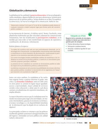 161UNIDAD 3 • Chile en un mundo global • Historia, Geografía y Ciencias Sociales • IV Medio
U N I D A D 3
Capítulo 2
Globalización y democracia
La globalización ha cambiado la práctica democrática, la ha tecnologizado y
vuelto simultánea, algunos hablan de una nueva democracia, la doxocracia,
democracia de la opinión pública. Stefano Rodotá en su libro Tecnopolítica.
La democracia y las nuevas tecnologías de la comunicación, habla de una:
“democracia continua” en la que la “la voz de los ciudadanos puede alzarse en
cualquier momento y desde cualquier lugar para formar parte del concierto
político cotidiano”.
La incorporación de Internet, el teléfono móvil, Twitter, Facebook y otras
plataformas multimedia que dan velocidad y abaratan las comunicaciones
instantáneas, han ido modificando la participación ciudadana, en la
medida que estas redes se han transformado en espacios de expresión y
coordinación, de denuncia e información.	
Rodotá plantea al respecto:
“La esfera de la política está cada vez más profundamente dominada por la
tecnología de la comunicación. Las disparidades comunicativas están destinadas
a convertirse en un factor dramático de discriminación, condicionando la parti-
cipación en los momentos esenciales del proceso democrático. (…)
Las nuevas tecnologías brindan posibilidades inéditas de transformar a los ciu-
dadanos en actores de los procesos políticos, a través de un conocimiento para
controlar, proponer, participar y deliberar.
La presencia de los ciudadanos se convierte en técnicamente posible en todas
las etapas de los procedimientos políticos y administrativos.
Las distintas conexiones en red, anuncian las posibilidades de acciones colectivas
para quienes podrían considerar la resurrección de los organismos de “masas”
que marcaron con su presencia el Siglo XX”.
Junto con estos cambios, la ciudadanía se ha vuelto
más exigente frente a quienes detentan el poder, más
crítica. Las demandas ciudadanas, tanto en Chile como
en otros países se centran en lograr mayor igualdad,
acceso a oportunidades, mejor calidad de servicios
sociales como educación y salud, para lo cual ahora
cuentan con plataformas de expresión inmediatas y de
amplia difusión.
La mayor disyuntiva está en que la ciudadanía tiene los
medios necesarios para exigir a las autoridades, sin ma-
yores intermediarios, gracias al crecimiento económico,
al avance tecnológico y a la disponibilidad inmediata
de la información (que ha dejado de ser exclusiva de
algunos).
Los principales reclamos se orientan a que las políticas
neoliberales globales aumentan la desigual distribución
del ingreso y demandan servicios públicos de calidad
(salud y educación).
	 Sociedad civil global.
Trabajando con el Texto
Respecto de los contenidos de esta página,
establece la relación que existe entre los si-
guientes pares de conceptos.
•	 Prácticas democráticas-Nuevas tecnologías.
•	 Participación ciudadana-Internet.
•	 Demandas ciudadanas-Igualdad de opor-
tunidades.
?
 