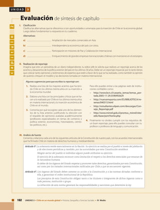 162 UNIDAD 3 • Chile en un mundo global • Historia, Geografía y Ciencias Sociales • IV Medio
U N I D A D 3
Evaluación de síntesis de capítulo
capítulo2
I. 	Clasificación
	 Clasifica las alternativas que te ofrecemos si son oportunidades o amenazas para la inserción de Chile en la economía global.
Luego debes fundamentar tu respuesta en tu cuaderno.
	Alternativas:
a) 	 Ampliación de mercados comerciales en Asia.
b)	 Interdependencia económica del país con otros.
c)	 Participación en misiones de Paz y Colaboración internacional.
d)	 Enriquecimiento de grandes empresas transnacionales chilenas con inversiones en el extranjero.
II. 	 Realización de reportaje
	 Imagina que eres un periodista de un diario independiente, tu editor jefe te solicita que realices un reportaje acerca de los
aciertos y desaciertos de la política exterior del país en los últimos 30 años. Debe ser un reportaje imparcial, por lo tanto tienes
que colocar tanto opiniones y testimonios de expertos que estén a favor de lo que se ha realizado, como también la opinión
de quienes critiquen el modelo y las decisiones tomadas en materia internacional.
Artículo 5º. La soberanía reside esencialmente en la Nación. Su ejercicio se realiza por el pueblo a través del plebiscito
y de elecciones periódicas y, también, por las autoridades que esta Constitución establece.
		 Ningún sector del pueblo ni individuo alguno puede atribuirse su ejercicio.
		 El ejercicio de la soberanía reconoce como limitación el respeto a los derechos esenciales que emanan de
la naturaleza humana.
		 Es deber de los órganos del Estado respetar y promover tales derechos, garantizados por esta Constitución,
así como por los tratados internacionales ratificados por Chile y que se encuentren vigentes.
Artículo 6º. Los órganos del Estado deben someter su acción a la Constitución y a las normas dictadas conforme a
ella, y garantizar el orden institucional de la República.
		 Los preceptos de esta Constitución obligan tanto a los titulares o integrantes de dichos órganos como a
toda persona, institución o grupo.
		 La infracción de esta norma generará las responsabilidades y sanciones que determine la ley.
III. 	Análisis de fuente
	 Comenta y relaciona cada uno de los siguientes artículos de la Constitución de nuestro país, con los acuerdos internacionales
que ha firmado Chile en materia de derechos humanos y medioambiente.
1.	 Realiza una lista de los mayores aciertos que ha teni-
do Chile en los últimos treinta años en su inserción a
la economía mundial.
2.	 Elabora una lista con las principales críticas que se ha-
cen a lo realizado por Chile en los últimos treinta años
en materia internacional y la inserción económica de
Chile en el mundo.
3.	 Comenta por qué escogiste cada uno de los elemen-
tos de tu lista anterior, justificando tu elección con
el respaldo de opiniones avaladas académicamente
(profesores especializados en temas de comercio y
política exterior, economistas, historiadores, cientis-
tas políticos, etc.).
	 Para ello puedes entrar a las páginas web de institu-
ciones confiables como:
–	http://www.bcn.cl/carpeta_temas/temas_por-
tada.2005-11-29.5590492629
– 	 http://nuevamayoria.com/ES/BIBLIOTECA/re-
senas/040315.html
– 	 http://estudiantes.elpais.com/descargas/Con-
sejo_Reportaje.pdf
– 	 http://www.minrel.gob.cl/prontus_minrel/site/
edic/base/port/home.php
4.	 Finalmente no olvides cumplir con los requisitos de
un buen reportaje, para ello puedes consultar con tu
profesor o profesora de lenguaje y comunicación.
Algunas sugerencias para que escribas tu reportaje son:
 