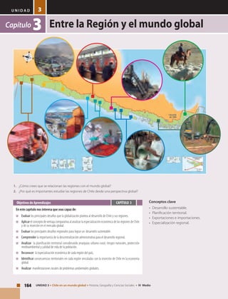 U N I D A D
Entre la Región y el mundo global
164 UNIDAD 3 • Chile en un mundo global • Historia, Geografía y Ciencias Sociales • IV Medio
3
Capítulo 3
Conceptos clave
•	 Desarrollo sustentable.
•	 Planificación territorial.
•	 Exportaciones e importaciones.
•	 Especialización regional.
Objetivos de Aprendizajes
En este capítulo nos interesa que seas capaz de:
■	 Evaluar los principales desafíos que la globalización plantea al desarrollo de Chile y sus regiones.
■	 Aplicar el concepto de ventaja comparativa al analizar la especialización económica de las regiones de Chile
y de su inserción en el mercado global.
■	 Evaluar los principales desafíos regionales para lograr un desarrollo sustentable.
■	 Comprender la importancia de la descentralización administrativa para el desarrollo regional.
■	 Analizar la planificación territorial considerando jerarquías urbano-rural; riesgos naturales, protección
medioambiental y calidad de vida de la población.
■	 Reconocer la especialización económica de cada región del país,
■	 Identificar consecuencias territoriales en cada región vinculadas con la inserción de Chile en la economía
global.
■	 Analizar manifestaciones locales de problemas ambientales globales.
CAPÍTULO 3
1.	 ¿Cómo crees que se relacionan las regiones con el mundo global?
2.	 ¿Por qué es importantes estudiar las regiones de Chile desde una perspectiva global?
 