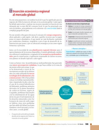 165UNIDAD 3 • Chile en un mundo global • Historia, Geografía y Ciencias Sociales • IV Medio
U N I D A D 3
Capítulo 3
En este tema pasaremos a un análisis local de lo que ha significado para las
regiones de Chile la inserción del país en la economía global. Cada región
ha debido aprovechar y explotar sus recursos naturales en función de una
demanda que va más allá del consumo local, lo que ha presentado una
serie de desafíos, principalmente en lo referente a la conectividad dada la
compleja geografía del país.
En este sentido cobra gran relevancia el concepto de ventaja comparativa,
ahora aplicado a cada región, vale decir, aquellos recursos que la región
posee en mayor abundancia, el que puede ser más fácilmente explotado
por condiciones climáticas, orográficas o por el tipo de desarrollo de in-
fraestructura que posee o por su ubicación estratégica ya sea como región
fronteriza o portuaria.
Junto con la necesidad de una planificación regional eficiente para el
aprovechamiento de los recursos disponibles, el mundo globalizado, también
nos enfrenta al cumplimiento y resguardo de las normativas medioambien-
tales para la conservación y explotación responsable de dichos recursos,
esto plantea un desafío especial a cada región.
Como ya hemos visto, las problemáticas medioambientales han generado
una mayor preocupación ciudadana, la que busca influir en la toma de
decisiones sobre estos temas, lo que
se ha demostrado a través de los
movimientos sociales de los últimos
años, los cuales utilizando las nuevas
tecnologías de la información y las
comunicaciones (TICs) han podido
colocar en el debate nacional proble-
mas e inquietudes locales como fue
el caso de la central hidroeléctrica
de Hidroaisén, problemas sanitarios
derivados de la planta faenadora
de cerdos en Freirina, región de
Coquimbo, problemas relacionados
con la contaminación de las aguas
de los ríos por el mal tratamiento de
los desechos industriales como fue
la muerte de cisnes de cuello negro
en Valdivia, entre otros problemas
que han salido del debate local para
instalarse a nivel nacional y, en mu-
chos casos, a escala global.
• 	 El esquemadacuentadelosprincipales
desafíosdelasregionesdeChileensu
inserción al mundo global.
TEMA
1 Inserción económica regional
	 al mercado global
Objetivos de Aprendizajes Específicos
Enrelaciónconestetemaesimportanteque:
■	 Apliques el concepto de ventaja comparativa al
analizarlaespecializacióneconómicadelasregiones
de Chile y de su inserción en el mercado global.
■	 Evalúes los principales desafíos regionales para
lograr el desarrollo sustentable de éstas.
■	 Comprendaslaimportanciadeladescentralización
administrativa para el desarrollo regional.
■	 Analices la planificación territorial considerando
jerarquíasurbano-rural;riesgosnaturales,protección
medioambientalycalidaddevidadelapoblación.
TEMA 1
Conectividad: cualidad que surge y se desa-
rrolla de la existencia de vínculos entre territo-
rios y actividades que se interrelacionan.
• Nuevos conceptos •
Especialización
económica
Riesgos
naturales
Grado de
urbarnización
Planificación
territorial
CHILE y sus
REGIONES
en la
GLOBALIZACIÓN
Enfrentamiento de
desafíos globales
Protección del medioambiente
Desarrollo sustentable
Respeto por los DDHH
Disminución de la pobreza
Conectividad
Interna
– carreteras y rutas aéreas
– marítimas y terrestres
Internacional (externa)
– corredores bioceánicos
– infraestructura portuaria
Procedimientos y estrategias
Revisa las orientaciones para analizar un
esquema en la página 17 delTexto
 
