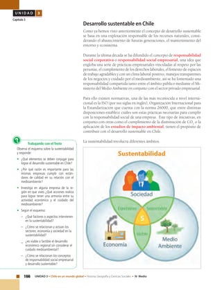 166 UNIDAD 3 • Chile en un mundo global • Historia, Geografía y Ciencias Sociales • IV Medio
U N I D A D 3
Capítulo 3
Desarrollo sustentable en Chile
Como ya hemos visto anteriormente el concepto de desarrollo sustentable
se basa en una explotación responsable de los recursos naturales, consi-
derando el abastecimiento de futuras generaciones, el mantenimiento del
entorno y ecosistema.
Durante la última década se ha difundido el concepto de responsabilidad
social corporativa o responsabilidad social empresarial, una idea que
engloba una serie de prácticas empresariales vinculadas al respeto por las
personas, el cumplimiento de los derechos laborales, el fomento de espacios
de trabajo agradables y con un clima laboral positivo, manejos transparentes
de los negocios y cuidado por el medioambiente, así se ha fomentado una
responsabilidad compartida tanto entre el ámbito público mediante el Mi-
nisterio del Medio Ambiente en conjunto con el sector privado empresarial.
Para ello existen normativas, una de las más reconocida a nivel interna-
cional es la ISO (por sus siglas en inglés), Organización Internacional para
la Estandarización que cuenta con la norma 26000, que entre distintas
disposiciones establece cuáles son estas prácticas necesarias para cumplir
con la responsabilidad social de una empresa. Este tipo de iniciativas, en
conjunto con otras como el cumplimiento de la disminución de CO2
o la
aplicación de los estudios de impacto ambiental, tienen el propósito de
contribuir con el desarrollo sustentable en Chile.
La sustentabilidad involucra diferentes ámbitos.
Trabajando con el Texto
Observa el esquema sobre la sustentabilidad
y responde:
•	 ¿Qué elementos se deben conjugar para
lograr el desarrollo sustentable en Chile?
•	 ¿Por qué razón es importante para las
mismas empresas cumplir con están-
dares de calidad en su relación con el
medioambiente?
•	 Investiga en alguna empresa de la re-
gión en que vives ¿Qué acciones realiza
para lograr tener una armonía entre su
actividad económica y el cuidado del
medioambiente?
•	 Según el esquema:
–	 ¿Qué factores o aspectos intervienen
en la sustentabilidad?
–	 ¿Cómo se relacionan y actúan los
sectores: economía y sociedad en la
sustentabilidad?
_	 ¿es viable o factible el desarrollo
económico regional sin considerar el
cuidado medioambiental?
–	 ¿Cómo se relacionan los conceptos
de responsabilidad social empresarial
y desarrollo sustentable?
?
 