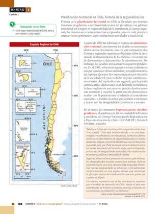 168 UNIDAD 3 • Chile en un mundo global • Historia, Geografía y Ciencias Sociales • IV Medio
U N I D A D 3
Capítulo 3
Planificación territorial en Chile, historia de la regionalización
El tema de la planificación territorial en Chile es abordado por distintas
instancias de gobierno, a nivel nacional es tarea del presidente y su gabinete
ministerial, en la región es responsabilidad de la intendencia, el consejo regio-
nal y las distintas secretarias ministeriales regionales, a su vez cada provincia
cuenta con un gobernador, quien realiza estas actividades a escala local.
A partir de 1992 las reformas en materia de administra-
ción territorial convirtieron a los alcaldes en autoridades
electas democráticamente, a su vez que traspasaron a los
Consejos regionales mayores atribuciones sobre la deci-
sión de la administración de los recursos, en un intento
de democratizar y descentralizar la administración. Sin
embargo, los desafíos en esta materia siguieron pendien-
tes. En el 2007, se hicieron algunas reformas tendientes a
otorgar una mayor democratización y empoderamiento a
las regiones al crearse dos nuevas regiones por iniciativa
de la sociedad civil, pero no hubo mayores cambios ins-
titucionales. Así la planificación regional, que ha estado
centrada en los últimos años en el desarrollo económico y
la descentralización aun presenta grandes desafíos como
son aumentar y mejorar la participación democrática,
acabar con la perseverante tendencia al centralismo
capitalino, y abordar acciones que apunten a minimizar
y acabar con las desigualdades económicas y sociales.
En el marco del seminario Regionalización: desafíos
pendientes, el académico de la Universidad de la Frontera
y presidente del Consejo Nacional para la Regionalización
y Descentralización de Chile (CONAREDE), Heinrich
Von Baer, señalaba:
"Mediante la idea del cientista político español-catalán Joan
Prats Catalá: ‘Chile será descentralizado, o no será desa-
rrollado’ estableciendo, con elocuencia, la relación directa
entre un proceso efectivo de descentralización y el futuro
desarrollo del país.A juicio de Von Baer, el salto al desarrollo
requerido para que Chile se instale estructuralmente entre
los países avanzados del mundo, se encuentra bloqueado
por un haz de desigualdades anudadas a la concentración
económica, política y territorial del poder.
Según él, el centralismo presente en nuestro país refuerza
las desigualdades sociales, puesto que además Chile se
caracteriza por una muy pronunciada inequidad territo-
rial. Ambas desigualdades se refuerzan y retroalimentan
recíprocamente, en una espiral viciosa que constituye
la principal marca del subdesarrollo que aún queda por
superar en el país.
Lo anterior, representa una de las paradojas no resueltas
por el modelo de desarrollo de Chile, siendo el país más
centralizado de América Latina en relación al tamaño de
su economía, su población y su territorio”.
Fuente: en http://www.elmostrador.cl/noticias/pais/2012/11/16/
Consulta 11 de abril de 2013.
Esquicio Regional de Chile
Fuente: archivo editorial.
Trabajando con el Texto
•	 En el mapa regionalizado de Chile, pinta y
pon nombre a cada región.
?
 
