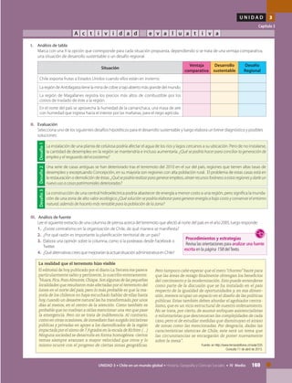 169UNIDAD 3 • Chile en un mundo global • Historia, Geografía y Ciencias Sociales • IV Medio
U N I D A D 3
Capítulo 3
A c t i v i d a d e v a l u a t i v a
III.	 Análisis de fuente
	 Lee el siguiente extracto de una columna de prensa acerca del terremoto que afectó al norte del país en el año 2005, luego responde:
1.	 ¿Existe centralismo en la organización de Chile, de qué manera se manifiesta?
2.	 ¿Por qué razón es importante la planificación territorial de un país?
3.	 Elabora una opinión sobre la columna, como si la postearas desde Facebook o
Twitter.
4.	 ¿QuéalternativascreesquemejoraríanlaactualsituaciónadministrativaenChile?
I.	 Análisis de tabla
	 Marca con una X la opción que corresponde para cada situación propuesta, dependiendo si se trata de una ventaja comparativa,
una situación de desarrollo sustentable o un desafío regional.
	
Situación
Ventaja
comparativa
Desarrollo
sustentable
Desafío
Regional
Chile exporta frutas a Estados Unidos cuando ellos están en invierno
La región de Antofagasta tiene la mina de cobre a tajo abierto más grande del mundo.
La región de Magallanes registra los precios más altos de combustible por los
costos de traslado de éste a la región.		
En el norte del país se aprovecha la humedad de la camanchaca, una masa de aire
con humedad que ingresa hacia el interior por las mañanas, para el riego agrícola.	
II. 	Evaluación
	 Selecciona uno de los siguientes desafíos hipotéticos para el desarrollo sustentable y luego elabora un breve diagnóstico y posibles
soluciones:
La realidad que el terremoto hizo visible
El editorial de hoy publicado por el diario La Tercera me parece
particularmente sabio y pertinente, lo suscribo enteramente:
"Huara,Pica,PozoAlmonte,Chiapa.Son algunas de las pequeñas
localidades que resultaron más afectadas por el terremoto del
lunes en el norte del país, pero lo más probable es que la ma-
yoría de los chilenos no haya escuchado hablar de ellas hasta
hoy,cuando un desastre natural las ha transformado,por unos
días al menos, en el centro de la atención. Como también es
probable que no vuelvan a oírlas mencionar una vez que pase
la emergencia. Pero no se trata de indiferencia. Al contrario,
como en otras ocasiones,de inmediato han surgido iniciativas
públicas y privadas en apoyo a los damnificados de la región
impactada por el sismo de 7,9 grados en la escala de Richter.(…)
Ninguna sociedad se desarrolla en forma homogénea: ciertos
temas siempre avanzan a mayor velocidad que otros y lo
mismo ocurre con el progreso de ciertas zonas geográficas.
Pero tampoco cabe esperar que el mero "chorreo" baste para
que las áreas de rezago finalmente obtengan los beneficios
del crecimiento y la modernización. Esto puede entenderse
como parte de la discusión que se ha instalado en el país
respecto de la igualdad de oportunidades y, en esa dimen-
sión, merece ocupar un espacio en el diseño de las políticas
públicas. Estas también deben abordar el agobiador centra-
lismo, que es un vicio estructural de nuestro ordenamiento.
No se trata, por cierto, de asumir enfoques asistencialistas
o voluntaristas que desconozcan las complejidades de cada
caso, pero sí de estudiar medidas que disminuyan el atraso
de zonas como las mencionadas. Por desgracia, dadas las
características sísmicas de Chile, este será un tema que
las circunstancias se encargarán de poner nuevamente
sobre la mesa”.
Fuente: en http://www.fernandoflores.cl/node/335
Consulta 11 de abril de 2013.
Desafío1
La instalación de una planta de celulosa podría afectar el agua de los ríos y lagos cercanos a su ubicación. Pero de no instalarse,
la cantidad de desempleo en la región se mantendría e incluso aumentaría. ¿Qué se podría hacer para conciliar la generación de
empleo y el resguardo del ecosistema?
Desafío2
Una serie de casas antiguas se han deteriorado tras el terremoto del 2010 en el sur del país, regiones que tienen altas tasas de
desempleo y exceptuando Concepción, en su mayoría son regiones con alta población rural. El problema de estas casas está en
la restauración o demolición de éstas. ¿Quésepodríarealizarparagenerarempleos,atraerrecursosforáneosaestasregionesydarleun
nuevo uso a casas patrimoniales deterioradas?
Desafío3
La construcción de una central hidroeléctrica podría abastecer de energía a menor costo a una región, pero significa la inunda-
ción de una zona de alto valor ecológico ¿Qué solución se podría elaborar para generar energía a bajo costo y conservar el entorno
natural, además de hacerlo más rentable para la población de la zona?
Procedimientos y estrategias
Revisa las orientaciones para analizar una fuente
escrita en la página 158 delTexto.
 