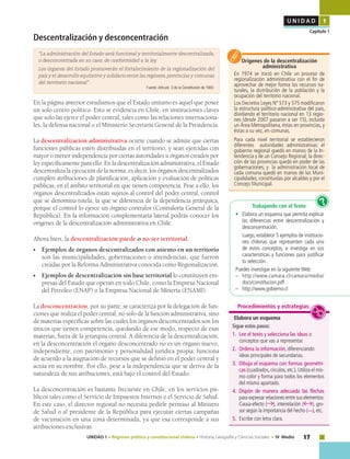 17UNIDAD 1 • Régimen político y constitucional chileno • Historia, Geografía y Ciencias Sociales • IV Medio
U N I D A D 1
Capítulo 1
Descentralización y desconcentración
“La administración del Estado será funcional y territorialmente descentralizada,
o desconcentrada en su caso, de conformidad a la ley.
Los órganos del Estado promoverán el fortalecimiento de la regionalización del
país y el desarrollo equitativo y solidario entre las regiones, provincias y comunas
del territorio nacional” .
Fuente: Artículo 3 de la Constitución de 1980.
En la página anterior estudiamos que el Estado unitario es aquel que posee
un solo centro político. Esto se evidencia en Chile, en instituciones claves
que solo las ejerce el poder central, tales como las relaciones internaciona-
les, la defensa nacional o el Ministerio Secretaría General de la Presidencia.
La descentralización administrativa ocurre cuando se admite que ciertas
funciones públicas estén distribuidas en el territorio, y sean ejercidas con
mayor o menor independencia por ciertas autoridades u órganos creados por
ley específicamente para ello. En la descentralización administrativa, el Estado
descentraliza la ejecución de la norma, es decir, los órganos descentralizados
cumplen atribuciones de planificación, aplicación y evaluación de políticas
públicas, en el ámbito territorial en que tienen competencia. Pese a ello, los
órganos descentralizados están sujetos al control del poder central, control
que se denomina tutela, la que se diferencia de la dependencia jerárquica,
porque el control lo ejerce un órgano contralor (Contraloría General de la
República). En la información complementaria lateral podrás conocer los
orígenes de la descentralización administrativa en Chile.
Ahora bien, la descentralización puede o no ser territorial.
•	 Ejemplos de órganos descentralizados con asiento en un territorio
son las municipalidades, gobernaciones o intendencias, que fueron
creadas por la Reforma Administrativa conocida como Regionalización.
•	 Ejemplos de descentralización sin base territorial lo constituyen em-
presas del Estado que operan en todo Chile, como la Empresa Nacional
del Petróleo (ENAP) o la Empresa Nacional de Minería (ENAMI).
La desconcentración, por su parte, se caracteriza por la delegación de fun-
ciones que realiza el poder central, no solo de la función administrativa, sino
de materias específicas sobre las cuales los órganos desconcentrados son los
únicos que tienen competencia, quedando de ese modo, respecto de esas
materias, fuera de la jerarquía central. A diferencia de la descentralización,
en la desconcentración el órgano desconcentrado no es un órgano nuevo,
independiente, con patrimonio y personalidad jurídica propia: funciona
de acuerdo a la asignación de recursos que se definió en el poder central y
actúa en su nombre. Por ello, pese a la independencia que se deriva de la
naturaleza de sus atribuciones, está bajo el control del Estado.
La desconcentración es bastante frecuente en Chile, en los servicios pú-
blicos tales como el Servicio de Impuestos Internos o el Servicio de Salud.
En este caso, el director regional no necesita pedirle permiso al Ministro
de Salud o al presidente de la República para ejecutar ciertas campañas
de vacunación en una zona determinada, ya que esa corresponde a sus
atribuciones exclusivas.
Elabora un esquema
Sigue estos pasos:
1.	 Lee el texto y selecciona las ideas o
conceptos que vas a representar.
2.	 Ordena la información, diferenciando
ideas principales de secundarias.
3.	 Dibuja el esquema con formas geométri-
cas (cuadrados, círculos, etc.). Utiliza el mis-
mo color y forma para todos los elementos
del mismo apartado.
4.	 Dispón de manera adecuada las flechas
para expresar relaciones entre sus elementos:
Causa-efecto ( ), interrelación ( ), gro-
sor según la importancia del hecho ( ), etc.
5.	 Escribe con letra clara.
Procedimientos y estrategias
Trabajando con el Texto
•	 Elabora un esquema que permita explicar
las diferencias entre descentralización y
desconcentración.
	 Luego, establece 5 ejemplos de institucio-
nes chilenas que representen cada uno
de estos conceptos, e investiga en sus
características y funciones para justificar
tu selección.
Puedes investigar en la siguiente Web:
–	http://www.camara.cl/camara/media/
docs/constitucion.pdf
–	http://www.gobierno.cl
?
Orígenes de la descentralización
administrativa
En 1974 se inició en Chile un proceso de
regionalización administrativa con el fin de
aprovechar de mejor forma los recursos na-
turales, la distribución de la población y la
ocupación del territorio nacional.
Los Decretos Leyes Nº 573 y 575 modificaron
la estructura político-administrativa del país,
dividiendo el territorio nacional en 13 regio-
nes (desde 2007 pasaron a ser 15), incluida
un Área Metropolitana, éstas en provincias, y
éstas a su vez, en comunas.
Para cada nivel territorial se establecieron
diferentes autoridades administrativas: el
gobierno regional quedó en manos de la In-
tendencia y de un Consejo Regional; la direc-
ción de las provincias quedó en poder de las
gobernaciones; y la administración local de
cada comuna quedó en manos de las Muni-
cipalidades, constituidas por alcaldes y por el
Concejo Municipal.
 