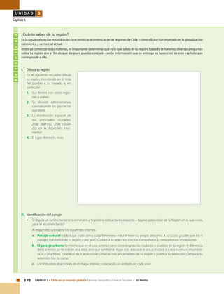 170 UNIDAD 3 • Chile en un mundo global • Historia, Geografía y Ciencias Sociales • IV Medio
U N I D A D 3
Capítulo 3
Actividad
¿Cuánto sabes de tu región?
En la siguiente sección estudiarás las características económicas de las regiones de Chile y cómo ellas se han insertado en la globalización
económica y comercial actual.
Antes de comenzar estas materias, es importante determinar qué es lo que sabes de tu región. Para ello te haremos diversas preguntas
sobre tu región con el fin de que después puedas cotejarla con la información que se entrega en la sección de este capítulo que
corresponde a ella.
I. 	 Dibuja tu región
	 En el siguiente recuadro dibuja
tu región, intentando ser lo más
fiel posible a su trazado, y en
particular:
1. 	 Sus límites con otras regio-
nes o países.
2.	Su división administrativa,
considerando las provincias
que tiene.
3. 	La distribución espacial de
sus principales ciudades.
¿Hay puertos? ¿Hay ciuda-
des en la depresión inter-
media?
4. 	 El lugar donde tú vives.
II. 	 Identificación del paisaje
•	 Si llegara un turista nacional o extranjero y te pidiera indicaciones respecto a lugares para visitar de la Región en la que vives,
¿qué le recomendarías?
Al responder, considera los siguientes criterios:
a. 	 Paisaje natural: cada lugar, cada clima, cada fenómeno natural tiene su propio atractivo. A tú juicio, ¿cuáles son los 5
paisajes más bellos de tu región y por qué? Comenta tu selección con tus compañeros y comparen sus impresiones.
b. 	 El paisaje urbano: lo mismo que en el caso anterior pero considerando las ciudades o pueblos de tu región. A diferencia
de lo anterior, ya no solo es una vista, sino que también el lugar está asociado a una actividad, o a una escena costumbris-
ta, o a una fiesta. Establece las 5 atracciones urbanas más importantes de tu región y justifica tu selección. Compara tu
selección con tu curso.
c. 	 Localiza estas atracciones en el mapa anterior, colocando un símbolo en cada caso.
 