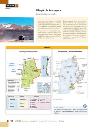 176 UNIDAD 3 • Chile en un mundo global • Historia, Geografía y Ciencias Sociales • IV Medio
U N I D A D 3
Capítulo 3
II Región de Antofagasta
Características generales
Esta región se enmarca entre los 20º56’y
26º05’de latitud Sur y desde los 67º00’de
longitudOeste,hastaelOcéanoPacífico.Su
capitalregionaleslaciudaddeAntofagasta,
principal puerto marítimo de la Región.
De acuerdo a mediciones efectuadas
por el Instituto Geográfico Militar (IGM),
esta región cuenta con una superficie de
126.049,1 km2
, lo que representa el 16,67%
de Chile Americano e Insular.
De acuerdo al XVII Censo Nacional de Po-
blación yVI deVivienda, realizado en abril
del año 2002, la población regional es de
493.984habitantes,representandoel3,27%
de la población total del país. La densidad
regional alcanza a 3,92 habitantes/km2
.
La distribución espacial de la población
se encuentra orientada preferentemente
por la presencia de recursos mineros en
explotación y los puertos de embarque
de dichos recursos.
II Región
Fuente: archivo editorial.
Mi país virtual
Entra a la aplicación google map y realiza un recorrido virtual
por la Región: https://maps.google.cl/ según las indicaciones
ya dadas.
Áreas protegidas y problemas ambientalesDivisión político administrativa
 