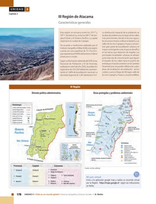 178 UNIDAD 3 • Chile en un mundo global • Historia, Geografía y Ciencias Sociales • IV Medio
U N I D A D 3
Capítulo 3
III Región de Atacama
Características generales
Esta región se enmarca entre los 25º17’y
29º11’de latitud Sur, entre los 68º17’de lon-
gitud Oeste y el Océano Pacífico. La capital
regional es la ciudad de Copiapó.
De acuerdo a mediciones realizadas por el
InstitutoGeográficoMilitar(IGM),estaregión
cuenta con una superficie de 75.176,2 km2
,
querepresentael9,94%delterritoriochileno
americano e insular.
SegúnainformaciónobtenidadelXVIICenso
Nacional de Población y VI de Vivienda,
realizadoenabrildelaño2002,lapoblación
regionalesde254.336habitantes,represen-
tando el 1,68% de la población nacional. La
densidad regional de 3,38 habitantes/ km2
.
La distribución espacial de la población se
localizadepreferenciaalolargodelosvalles
más prominentes, donde el recurso agua y
losrecursosminerosvivificaneldesierto.Los
vallesdelosríosCopiapóyHuascoconcen-
tran gran parte de la población urbana y el
mayorcontingenterural,elquesedensifica
en las tierras que disponen de regadío. Las
principales localidades urbanas se alinean
juntoalasvíasdecomunicaciónquesiguen
el trazado de los valles hacia el puerto de
embarqueohacialaconexiónconlaCarretera
Panamericana.Sepuedendiferenciarcuatro
áreas de localización de población: sector
costero,cuencaDiegodeAlmagro,vallede
los ríos Copiapó y Huasco y la precordillera.
III Región
Fuente: archivo editorial.
Mi país virtual
Entra a la aplicación google map y realiza un recorrido virtual
por la Región: https://maps.google.cl/ según las indicaciones
ya dadas.
Áreas protegidas y problemas ambientalesDivisión político administrativa
 