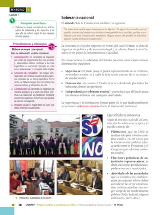 18 UNIDAD 1 • Régimen político y constitucional chileno • Historia, Geografía y Ciencias Sociales • IV Medio
U N I D A D 1
Capítulo 1
Soberanía nacional
El artículo 5 de la Constitución establece lo siguiente:
“La soberanía reside esencialmente en la Nación. Su ejercicio se realiza por el
pueblo a través del plebiscito y de elecciones periódicas y, también, por las auto-
ridades que esta Constitución establece. Ningún sector del pueblo ni individuo
alguno puede atribuirse su ejercicio”.
La soberanía es el poder supremo en virtud del cual el Estado se dota de
organización política y de autonomía legal, y se plantea frente a otros Es-
tados en un plano de independencia e igualdad.
En consecuencia, la soberanía del Estado presenta como características
distintivas las siguientes:
•	 Supremacía: el Estado posee el poder supremo dentro de su territorio,
no obedece a nadie, ni a nadie le debe rendir cuentas de su accionar o
de sus decisiones.
•	 Dominación, en cuanto el Estado debe ser obedecido por todos los
habitantes dentro del territorio.
•	 Independencia (o soberanía externa): quiere decir que el Estado posee
los mismos atributos que cualquier otro Estado.
La supremacía y la dominación forman parte de lo que tradicionalmente
se denomina soberanía interna (hacia el interior del territorio).
Trabajando con el Texto
•	 Elabora un mapa conceptual con el con-
cepto de soberanía y los aspectos a los
que ella se refiere según lo que aparece
en esta página.
?
Elabora un mapa conceptual
Para su elaboración se debe considerar:
1.	 Jerarquización: los conceptos se disponen
por orden de importancia (los más amplios
y abarcadores deben contener a los más
específicos o concretos). Ejemplo en este
caso: soberanía es el concepto más amplio.
2.	 Selección de conceptos: los mapas con-
ceptuales son síntesis visuales de los aspec-
tos centrales de un tema específico. Por lo
tanto, se deben escoger los conceptos más
representativos y relevantes de este.
3.	 Construcción: los conceptos se organizan de
manera jerárquica y se unen con líneas y fle-
chas. Las relaciones se establecen mediante
conectores (palabra o breve frase que explica
la relación conceptual).
4.	 Impacto visual: El mapa debe ser claro y se
debe entender visualmente.
Procedimientos y estrategias
Ejercicio de la soberanía
Según el artículo citado de la Cons-
titución la soberanía la ejerce el
pueblo a través de:
•	 Plebiscitos, que en Chile se
realizan solo para reformas cons-
titucionales, en los casos que
la Constitución establece (des-
acuerdo entre el Presidente y el
Congreso por reformas consti-
tucionales).
•	 Elecciones periódicas de au-
toridades representativas, es
decir, elecciones presidenciales,
parlamentarias y municipales.
•	 Actividades de las autoridades
que la Constitución establece,
entre las cuales no solo se deben
considerar las representativas,
sino también aquellas cuyo ori-
gen surge de un nombramiento
público (Poder Judicial, órganos
contralores, entre otros).	 Plebiscito y autoridades de la nación.
 