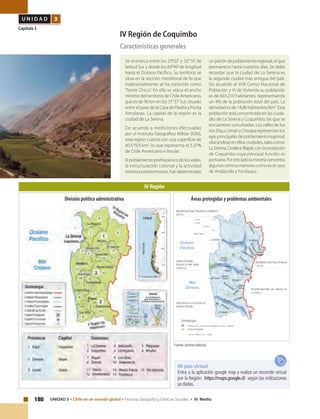 180 UNIDAD 3 • Chile en un mundo global • Historia, Geografía y Ciencias Sociales • IV Medio
U N I D A D 3
Capítulo 3
IV Región de Coquimbo
Características generales
Se enmarca entre los 29°02’ y 32°16’ de
latitud Sur y desde los 69°49’de longitud
hasta el Océano Pacífico. Su territorio se
sitúa en la sección meridional de lo que
tradicionalmente se ha conocido como
‘‘Norte Chico’’. En ella se ubica el ancho
mínimo del territorio de Chile Americano,
que es de 90 km en los 31°37’Sur, situado
entre el paso de la Casa de Piedra y Punta
Amolanas. La capital de la región es la
ciudad de La Serena.
De acuerdo a mediciones efectuadas
por el Instituto Geográfico Militar (IGM),
esta región cuenta con una superficie de
40.579,9 km2
, lo que representa el 5,37%
de Chile Americano e Insular.
El poblamiento prehispánico de los valles,
la estructuración colonial y la actividad
minera posteriormente, han determinado
unpatróndepoblamientoregional,elque
permanece hasta nuestros días. Se debe
recordar que la ciudad de La Serena es
la segunda ciudad más antigua del país.
De acuerdo al XVII Censo Nacional de
Población y VI de Vivienda su población
es de 603.210 habitantes, representando
un 4% de la población total del país. La
densidad es de 14,86 habitantes/km2
. Esta
población está concentrada en las ciuda-
des de La Serena y Coquimbo, las que se
encuentran conurbadas. Los valles de los
ríos Elqui, Limarí y Choapa representan los
ejes principales de poblamiento regional,
ubicándose en ellos ciudades, tales como:
LaSerena,OvalleeIllapel,conlaexcepción
de Coquimbo cuya principal función es
portuaria.Porotroladolamineríaconcentra
algunos centros menores como es el caso
de Andacollo y Punitaqui.
IV Región
Fuente: archivo editorial.
Mi país virtual
Entra a la aplicación google map y realiza un recorrido virtual
por la Región: https://maps.google.cl/ según las indicaciones
ya dadas.
Áreas protegidas y problemas ambientalesDivisión político administrativa
 