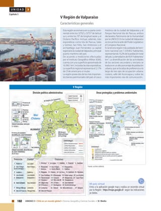 182 UNIDAD 3 • Chile en un mundo global • Historia, Geografía y Ciencias Sociales • IV Medio
U N I D A D 3
Capítulo 3
V Región de Valparaíso
Características generales
Esta región se enmarca en su parte conti-
nental entre los 32°02’y 33°57’de latitud
sur y entre los 70° de longitud oeste y el
Océano Pacífico. Incluye, además, islas
esporádicas como Isla de Pascua, Salas
y Gómez, San Félix, San Ambrosio y el
archipiélago Juan Fernández. La capital
regionaleslaciudaddeValparaíso,principal
puerto marítimo del país
De acuerdo a mediciones efectuadas
por el Instituto Geográfico Militar (IGM),
cuenta con una superficie aproximada de
16.396,1km2
,incluidaslasislasesporádicas.
La superficie regional representa el 2,17%
de Chile americano e insular.
La región posee dos de los más importan-
tes bienes patrimoniales del país: el casco
histórico de la ciudad de Valparaíso y el
Parque Nacional Isla de Pascua, ambos
declarados Patrimonio de la Humanidad
por la UNESCO. En la ciudad deValparaíso
se encuentra la sede del Poder Legislativo:
el Congreso Nacional.
Es la tercera región más poblada del terri-
torio nacional con 1.539.852 habitantes,
representando 10,2% de la población total
delpaís.Ladensidadesde93,91habitantes/
km2
. La diversificación de las actividades
de los sectores secundario y terciario se
traduceenunaltoporcentajedepoblación
urbana, que se localiza de preferencia a lo
largo de tres ejes de ocupación urbana:
costero, valle del Aconcagua y sobre las
más importantes vías de comunicación.
V Región
Fuente: archivo editorial.
Mi país virtual
Entra a la aplicación google map y realiza un recorrido virtual
por la Región: https://maps.google.cl/ según las indicaciones
ya dadas.
Áreas protegidas y problemas ambientalesDivisión político administrativa
 