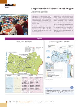 186 UNIDAD 3 • Chile en un mundo global • Historia, Geografía y Ciencias Sociales • IV Medio
U N I D A D 3
Capítulo 3
VI Región del libertador General Bernardo O'Higgins
Características generales
Esta región se enmarca entre los 33°51’y
35°01’de latitud Sur y entre los 70°02’de
longitud Oeste y el Océano Pacífico. Su
capital regional es la ciudad de Rancagua,
localizada a 34°10’de latitud Sur y 70°45’
longitud Oeste.
De acuerdo a mediciones realizadas por
el Instituto Geográfico Militar (I.G.M.), esta
región tiene una superficie de 16.387,0
km2
, lo que representa el 2,17% de Chile
Americano e Insular.
La distribución de la población se es-
tructura acorde, con las grandes formas
del relieve regional, así tenemos Planicie
Litoral-Cordillera de la Costa, Depresión
Intermedia y Cordillera de los Andes.
SegúnelXVIICensoNacionaldePoblación
y VI de Vivienda, la Región cuenta con
una población de 780.627 habitantes,
representando el 5,2% de la población
nacional. La densidad en la región es de
47,63 habitantes/km2
.
VI Región
Fuente: archivo editorial.
Mi país virtual
Entra a la aplicación google map y realiza un recorrido virtual
por la Región: https://maps.google.cl/ según las indicaciones
ya dadas.
Áreas protegidas y problemas ambientalesDivisión político administrativa
 