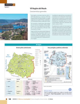 188 UNIDAD 3 • Chile en un mundo global • Historia, Geografía y Ciencias Sociales • IV Medio
U N I D A D 3
Capítulo 3
VII Región del Maule
Características generales
Esta región se enmarca entre los 34°41’y
36°33’de latitud Sur, y entre los 70°20’de
longitudOesteyelOcéanoPacífico.Sucapital
regional es la ciudad deTalca, localizada a
35°26’delatitudOeste,aorillasdelríoClaro.
De acuerdo a mediciones efectuadas
por el Instituto Geográfico Militar (IGM),
cuenta con una superficie de 30.296,1
km2
. lo que representa el 4% de Chile
Americano e Insular.
SegúnelXVIICensoNacionaldePoblación
y VI de Vivienda, esta región registró una
población de 908.097 habitantes, repre-
sentando el 6% de la población nacional,
con una densidad de 30 habitantes/km2
,
en la región.
La población regional tiene una tendencia
a localizarse en la Depresión Intermedia,
valorizadaporlariquezadesuspotenciales
agropecuarios, distinguiéndose con cierta
claridad tres complejos que son Curicó
Lontué-Molina; Talca-San Clemente-San
Javier; Linares y Parral.
El poblamiento andino en esta región es
reducido,destacandoeneláreaprecordille-
rana, algunos centros tales como Colbún y
Panimávida.Laocupacióncosteratampoco
hatenidounfuertedesarrollo,destacando
solo algunos centros urbanos tales como
Constitución, Chanco, Iloca y Pelluhue
VII Región
Fuente: archivo editorial.
Mi país virtual
Entra a la aplicación google map y realiza un recorrido virtual
por la Región: https://maps.google.cl/ según las indicaciones
ya dadas.
Áreas protegidas y problemas ambientalesDivisión político administrativa
 