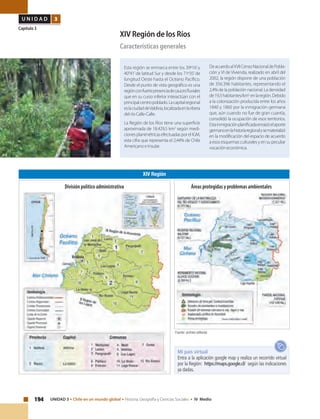 194 UNIDAD 3 • Chile en un mundo global • Historia, Geografía y Ciencias Sociales • IV Medio
U N I D A D 3
Capítulo 3
XIV Región de los Ríos
Características generales
Esta región se enmarca entre los 39º16’y
40°41’de latitud Sur y desde los 71º35’de
longitud Oeste hasta el Océano Pacífico.
Desde el punto de vista geográfico es una
regiónconfuertepresenciadecaucesfluviales
que en su curso inferior interactúan con el
principalcentropoblado.Lacapitalregional
eslaciudaddeValdivia,localizadaenlaribera
del río Calle-Calle.
La Región de los Ríos tiene una superficie
aproximada de 18.429,5 km2
según medi-
cionesplanimétricasefectuadasporelIGM,
esta cifra que representa el 2,44% de Chile
Americano e Insular.
DeacuerdoalXVIICensoNacionaldePobla-
ción y VI de Vivienda, realizado en abril del
2002, la región dispone de una población
de 356.396 habitantes, representando el
2,4% de la población nacional. La densidad
de19,3habitantes/km2
enlaregión.Debido
a la colonización producida entre los años
1840 y 1860 por la inmigración germana
que, aún cuando no fue de gran cuantía,
consolidó la ocupación de esos territorios.
Estainmigraciónplanificadaenraizóelaporte
germanoenlahistoriaregionalysematerializó
en la modificación del espacio de acuerdo
a esos esquemas culturales y en su peculiar
vocación económica.
XIV Región
Fuente: archivo editorial.
Mi país virtual
Entra a la aplicación google map y realiza un recorrido virtual
por la Región: https://maps.google.cl/ según las indicaciones
ya dadas.
Áreas protegidas y problemas ambientalesDivisión político administrativa
 