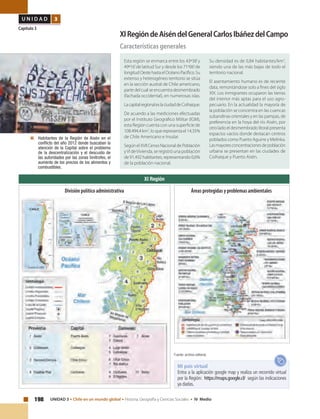 198 UNIDAD 3 • Chile en un mundo global • Historia, Geografía y Ciencias Sociales • IV Medio
U N I D A D 3
Capítulo 3
XIRegióndeAiséndelGeneralCarlosIbáñezdelCampo
Características generales
	 Habitantes de la Región de Aisén en el
conflicto del año 2012 donde buscaban la
atención de la Capital sobre el problema
de la descentralización y el descuido de
las autoridades por las zonas limítrofes, el
aumento de los precios de los alimentos y
combustibles.
Esta región se enmarca entre los 43º38’y
49º16’de latitud Sur y desde los 71º06’de
longitudOestehastaelOcéanoPacífico.Su
extenso y heterogéneo territorio se sitúa
en la sección austral de Chile americano,
partedelcualseencuentradesmembrado
(fachada occidental), en numerosas islas.
LacapitalregionaleslaciudaddeCoihaique.
De acuerdo a las mediciones efectuadas
por el Instituto Geográfico Militar (IGM),
esta Región cuenta con una superficie de
108.494,4km2
,loquerepresentael14,35%
de Chile Americano e Insular.
SegúnelXVIICensoNacionaldePoblación
yVI deVivienda, se registró una población
de 91.492 habitantes, representando 0,6%
de la población nacional.
Su densidad es de 0,84 habitantes/km2
,
siendo una de las más bajas de todo el
territorio nacional.
El asentamiento humano es de reciente
data, remontándose solo a fines del siglo
XIX. Los inmigrantes ocuparon las tierras
del interior más aptas para el uso agro-
pecuario. En la actualidad la mayoría de
la población se concentra en las cuencas
subandinas orientales y en las pampas, de
preferencia en la hoya del río Aisén, por
otro lado el desmembrado litoral presenta
espacios vacíos donde destacan centros
poblados como Puerto Aguirre y Melinka.
Lasmayoresconcentracionesdepoblación
urbana se presentan en las ciudades de
Coihaique y Puerto Aisén.
XI Región
Fuente: archivo editorial.
Mi país virtual
Entra a la aplicación google map y realiza un recorrido virtual
por la Región: https://maps.google.cl/ según las indicaciones
ya dadas.
Áreas protegidas y problemas ambientalesDivisión político administrativa
 
