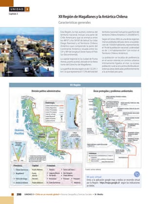200 UNIDAD 3 • Chile en un mundo global • Historia, Geografía y Ciencias Sociales • IV Medio
U N I D A D 3
Capítulo 3
XIIRegióndeMagallanesylaAntárticaChilena
Características generales
Esta Región, la más austral y extensa del
territorio nacional, incluye una parte de
Chile Americano que se enmarca entre
los 48º37’y los 56º30’de latitud Sur (islas
Diego Ramírez) y el Territorio Chileno
Antártico que comprende la parte del
Continente Antártico situada entre los
53º y 90º de longitud Oeste hasta el Polo
Sur (bicontinental).
La capital regional es la ciudad de Punta
Arenas,puertoaustral,ubicadoenlaribera
norte del Estrecho de Magallanes.
Lasuperficiedeestaregiónesde132.291,1
km2
,loquerepresentael17,5%deltotaldel
territorio nacional. Excluye la superficie del
territorioChilenoAntártico(1.250.000km2
).
SegúnelCenso2002,esunadelasregiones
menos pobladas del país, tiene una pobla-
ciónde150.826habitantes,representando
el1%delapoblaciónnacional.Ladensidad
es de 1,14 habitantes/km2
(sin incluir el
Territorio Chileno Antártico).
La población se localiza de preferencia
en el sector oriental, en centros urbanos
íntimamente ligados al mar. La escasa
poblaciónruralseencuentradistribuidaen
extensasáreasdedicadaspreferentemente
a la actividad pecuaria.
XII Región
Fuente: archivo editorial.
Mi país virtual
Entra a la aplicación google map y realiza un recorrido virtual
por la Región: https://maps.google.cl/ según las indicaciones
ya dadas.
Áreas protegidas y problemas ambientalesDivisión político administrativa
 