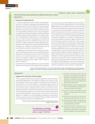 202 UNIDAD 3 • Chile en un mundo global • Historia, Geografía y Ciencias Sociales • IV Medio
U N I D A D 3
Capítulo 3
Actividad
Comprensión • Análisis • Síntesis • Fundamentación
Lee los documentos que se presentan y realiza las tareas que se indican:
Documento 1
1.	 Identifica cada documento antes de
proceder a su análisis, ya que ello te
facilitará la interpretación de ellos y su
posterior comparación: fecha, época
representada, autor (si es posible), tema
que trata, tipo de fuente.
2.	 Destaca la idea o ideas centrales de cada
texto e indica los puntos o aspectos en
común que existen entre ellos.
3.	 ¿Cuál es el aporte específico de cada
texto a la comprensión del tema en
estudio?
4.	 ¿Qué características han tenido los
procesos de regionalización en Chile?
5.	 ¿Qué desafíos estarían pendientes, de
acuerdo al documento, en el tema de
la regionalización de Chile?
6.	 ¿Qué dificultades se plantean en el
documento 2, para avanzar en la des-
centralización territorial en nuestro país?
Emite una opinión personal al respecto.
Fragmento de entrevista a Patricio Aylwin
“No hay ningún modelo claro, aunque yo tengo ideas claras respecto de
para donde deberíamos ir. No podemos olvidarnos del carácter unita-
rio del Estado chileno, esto de elegir los intendentes sería convertir al
Estado chileno en un Estado federal: si cada región elige su gobierno, y
este gobierno no tiene una dependencia respecto al gobierno central,
este país deja de ser un Estado unitario y yo creo que sería muy malo,
porque este país de 15 millones de habitantes en un país chico, aunque
sea territorialmente largo, y no creo que haya suficiente desarrollo de
la capacidad de gestión, para manejar con autonomía las distintas
regiones. Las regiones son muy dependientes, algunas son más pobres,
otras son muy ricas, hay una heterogeneidad que obliga a que el poder
central haga una cierta justicia redistributiva".
Fuente: en http://www.mariowaissbluth.com/secciones/articulos/pdf/descentralizacion.pdf
Consulta 11 de abril de 2013.
El proceso de regionalización
(…) Pinochet regionalizó el país en base a criterios geopo-
líticos, con el objetivo de garantizar primordialmente la
seguridad nacional. Antes de Pinochet, Corfo y Odeplan
organizaron territorialmente el país para promover el de-
sarrollo/crecimiento territorial.Ambos modelos requerían
de un tipo de descentralización que no veía en las regiones
un sujeto democrático que sirviera de contrapeso al interés
de la élite política nacional. Posterior a la caída de Pino-
chet, la “regionalización” siguió tal cual, con la excepción
de que en 2007 se crearon dos regiones por demanda de
sus habitantes (Los Ríos y Arica/Parinacota), aunque sin
modificar su diseño institucional.Ambas regiones se pre-
sentaron como “modelos” de un funcionamiento distinto
al tradicional, no obstante, su dinámica ha sido similar al
que Chile se ha dado en los últimos 20 años.(…)
… El desafío por la incorporación de otros actores territo-
riales en el proceso de construcción de políticas públicas
regionales, la deliberación de los asuntos territoriales
con este actual diseño está lejos de ser una realidad
política. Se observan regiones con fragmentaciones
territoriales evidentes que no logran confluir sobre un
“proyecto regional”.
Si queremos profundizar la democracia y que la sociedad
regional se active para transformarse en actor principal
de su desarrollo, las actuales regiones NO van a promover
eso, ya que el modelo regionalizador ha sembrado mas
fragmentación que cohesión territorial. En la actualidad
se observan fenómenos de fragmentación territorial que
no promueven la identidad política regional, especial-
mente en la distribución de los recursos y en las diná-
micas políticas que se generan en torno a los proyectos
que se aprueban por la vía del FNDR (Fondo Nacional
de Desarrollo Regional). La mayoría de estos proyectos
no son precisamente de impacto regional. Básicamente
son iniciativas de impacto comunal, las cuales muchas
veces se concretan gracias a las alianzas y complicidades
que involucran a consejeros regionales de una misma
provincia. Algunas provincias en Chile han encontrado
mayores posibilidades de alcanzar ese objetivo, que las
actuales regiones, aunque hoy las provincias carecen de
importancia estratégica y política. Ejemplos de ello se
pueden identificar en la ex provincia de Valdivia, El Loa,
Chiloé, por nombrar algunas actuales provincias, la acción
colectiva y la conjunción sobre un proyecto político de
desarrollo se logra mayormente, dada la proximidad de
sus habitantes, las relaciones cara a cara se transforman
en vitales para sostener ideas, compromisos y proyectos
de futuro, basadas en raíces históricas compartidas".
Fuente: Egon Elier Montecinos Montecinos, Los actuales desafíos regionales en Chile: ¿Nueva Regionalización o más Descentralización?
disponible en: http://munitel.cl/eventos/seminarios/html/documentos/2013/XI_ASAMBLEA_DE_MUNICIPALIDADES/CONGRESO/PPT10.pdf
Documento 2
Procedimientos y estrategias
Revisa las orientaciones para analizar una fuente
escrita en la página 158 delTexto
 