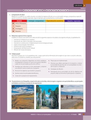203UNIDAD 3 • Chile en un mundo global • Historia, Geografía y Ciencias Sociales • IV Medio
U N I D A D 3
Capítulo 3
A c t i v i d a d e v a l u a t i v a
I.	 Comparación de datos
	 Realiza en tu cuaderno un cuadro resumen con todas las regiones del país con sus principales ventajas comparativas, especiali-
zación económica y desafíos regionales. Sigue el ejemplo que te presentamos a continuación:
	
REGIÓN Ventajas comparativas Especialización económica Desafíos regionales
XV Arica y Parinacota
I Tarapacá
II Antofagasta
III Atacama
II.	 Relacionar aspectos de las regiones
	 Establece la relación que existe entre cada uno de los siguientes aspectos vinculados a las regiones del país y la globalización.
•	 Inversión en infraestructura carretera.
•	 Exportación de cobre a mercados internacionales.
•	 Inversión en construcción e implementación de tecnología portuaria.
•	 Ingreso de tecnologías informáticas.
•	 Fomento del turismo ecológico.
•	 Conservación del Patrimonio Cultural.
•	 Difusión de modas extranjeras.
III.	 Trabajo grupal
	 Reúnete en grupos con 3 o 4 compañeros más. Luego a partir de la información de la región en que vives o una de tu elección,
selecciona un problema o desafío que está presente:
	
1.	 Realiza una evaluación diagnóstica de dicho problema,
investigando la situación en que se encuentra, identifica
cuáles son los principales puntos de conflicto.
2.	 Investiga que soluciones se han presentado y propone
una solución nueva a través de un proyecto.
3.	 Piensa en los objetivos que tendría tu proyecto.
4.	 Quiénes serían los principales beneficiarios.
5.	 Costos de tu proyecto de mejoramiento.
6.	 Plazos para ser implementado.
7.	 Personas que deben participar en el proyecto y evaluar
la necesidad de permisos de la municipalidad o la inten-
dencia para su realización.
8.	 Estrategias de difusión.
9.	 Participación de la comunidad, uno de los objetivos del
proyecto debe ser fomentar la participación ciudadana.
IV.	 Te presentamos tres fotografías, respecto de cada una de ellas, indica la región o regiones con que la identificas, sus principales
actividades económicas y productos de exportación:
1 2 3
 